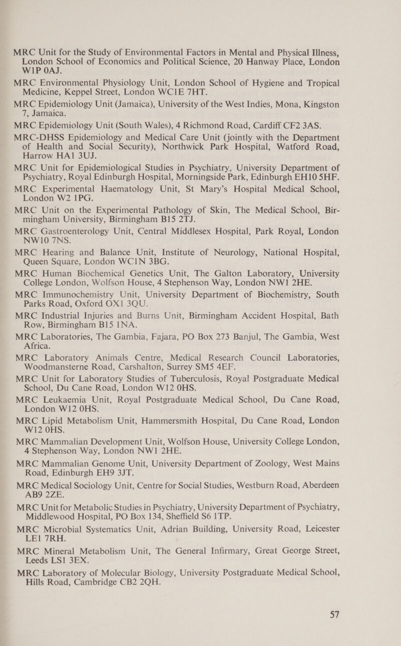MRC Unit for the Study of Environmental Factors in Mental and Physical Illness, London School of Economics and Political Science, 20 Hanway Place, London WIP OAJ. MRC Environmental Physiology Unit, London School of Hygiene and Tropical Medicine, Keppel Street, London WCIE 7HT. MRC Epidemiology Unit (Jamaica), University of the West Indies, Mona, Kingston 7, Jamaica. MRC Epidemiology Unit (South Wales), 4 Richmond Road, Cardiff CF2 3AS. MRC-DHSS Epidemiology and Medical Care Unit (jointly with the Department of Health and Social Security), Northwick Park Hospital, Watford Road, Harrow HAI 3UJ. MRC Unit for Epidemiological Studies in Psychiatry, University Department of Psychiatry, Royal Edinburgh Hospital, Morningside Park, Edinburgh EH10 5HF. MRC Experimental Haematology Unit, St Mary’s Hospital Medical School, London W2 1PG. MRC Unit on the Experimental Pathology of Skin, The Medical School, Bir- mingham University, Birmingham B15 2TJ. MRC Gastroenterology Unit, Central Middlesex Hospital, Park Royal, London NW10 7NS. MRC Hearing and Balance Unit, Institute of Neurology, National Hospital, Queen Square, London WCIN 3BG. MRC Human Biochemical Genetics Unit, The Galton Laboratory, University College London, Wolfson House, 4 Stephenson Way, London NW1 2HE. MRC Immunochemistry Unit, University Department of Biochemistry, South Parks Road, Oxford OX1 3QU. MRC Industrial Injuries and Burns Unit, Birmingham Accident Hospital, Bath Row, Birmingham B15 INA. MRC Laboratories, The Gambia, Fajara, PO Box 273 Banjul, The Gambia, West Africa. MRC Laboratory Animals Centre, Medical Research Council Laboratories, Woodmansterne Road, Carshalton, Surrey SM5 4EF. MRC Unit for Laboratory Studies of Tuberculosis, Royal Postgraduate Medical School, Du Cane Road, London W12 OHS. MRC Leukaemia Unit, Royal Postgraduate Medical School, Du Cane Road, London W12 OHS. MRC Lipid Metabolism Unit, Hammersmith Hospital, Du Cane Road, London W12 OHS. MRC Mammalian Development Unit, Wolfson House, University College London, 4 Stephenson Way, London NWI 2HE. MRC Mammalian Genome Unit, University Department of Zoology, West Mains Road, Edinburgh EH9 3JT. MRC Medical Sociology Unit, Centre for Social Studies, Westburn Road, Aberdeen AB9 2ZE. MRC Unit for Metabolic Studies in Psychiatry, University Department of Psychiatry, Middlewood Hospital, PO Box 134, Sheffield S6 1TP. MRC Microbial Systematics Unit, Adrian Building, University Road, Leicester LE1 7RH. MRC Mineral Metabolism Unit, The General Infirmary, Great George Street, Leeds LS1 3EX. MRC Laboratory of Molecular Biology, University Postgraduate Medical School, Hills Road, Cambridge CB2 2QH.