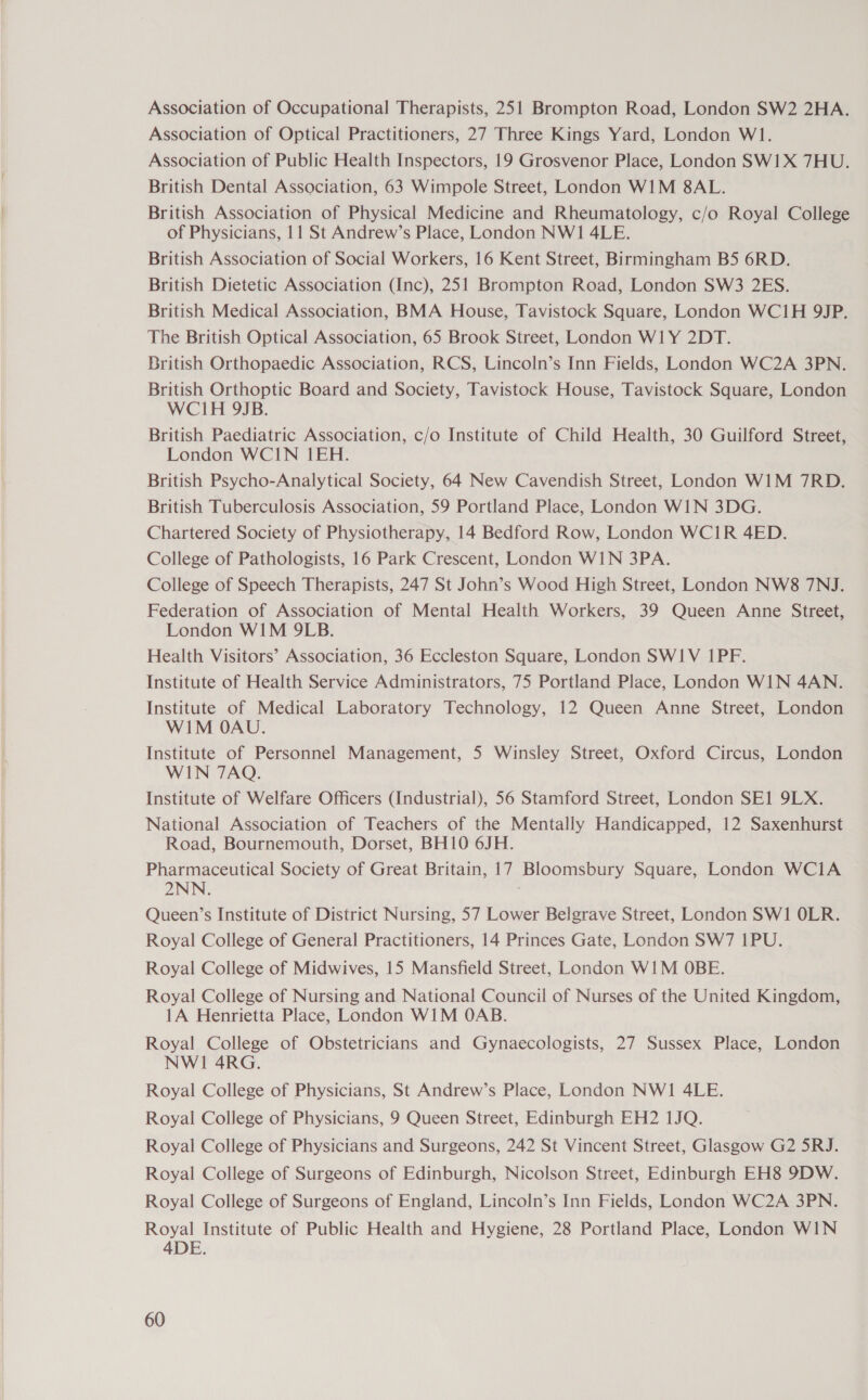 Association of Occupational Therapists, 251 Brompton Road, London SW2 2HA. Association of Optical Practitioners, 27 Three Kings Yard, London W1. Association of Public Health Inspectors, 19 Grosvenor Place, London SW1X 7HU. British Dental Association, 63 Wimpole Street, London WIM 8AL. British Association of Physical Medicine and Rheumatology, c/o Royal College of Physicians, 11 St Andrew’s Place, London NWI 4LE. British Association of Social Workers, 16 Kent Street, Birmingham B5 6RD. British Dietetic Association (Inc), 251 Brompton Road, London SW3 2ES. British Medical Association, BMA House, Tavistock Square, London WC1H 9JP. The British Optical Association, 65 Brook Street, London WILY 2DT. British Orthopaedic Association, RCS, Lincoln’s Inn Fields, London WC2A 3PN. British Orthoptic Board and Society, Tavistock House, Tavistock Square, London WCIH 9JB. British Paediatric Association, c/o Institute of Child Health, 30 Guilford Street, London WCIN 1EH. British Psycho-Analytical Society, 64 New Cavendish Street, London W1M 7RD. British Tuberculosis Association, 59 Portland Place, London WIN 3DG. Chartered Society of Physiotherapy, 14 Bedford Row, London WCIR 4ED. College of Pathologists, 16 Park Crescent, London WIN 3PA. College of Speech Therapists, 247 St John’s Wood High Street, London NW8 7NJ. Federation of Association of Mental Health Workers, 39 Queen Anne Street, London WIM 9LB. Health Visitors’ Association, 36 Eccleston Square, London SWIV 1PF. Institute of Health Service Administrators, 75 Portland Place, London WIN 4AN. Institute of Medical Laboratory Technology, 12 Queen Anne Street, London WIM OAU. Institute of Personnel Management, 5 Winsley Street, Oxford Circus, London WIN 7AQ. Institute of Welfare Officers (Industrial), 56 Stamford Street, London SEI 9LX. National Association of Teachers of the Mentally Handicapped, 12 Saxenhurst Road, Bournemouth, Dorset, BH10 6JH. Pharmaceutical Society of Great Britain, 17 Bloomsbury Square, London WCiA 2NN Queen’s Institute of District Nursing, 57 Lower Belgrave Street, London SW1 OLR. Royal College of General Practitioners, 14 Princes Gate, London SW7 1PU. Royal College of Midwives, 15 Mansfield Street, London WIM OBE. Royal College of Nursing and National Council of Nurses of the United Kingdom, 1A Henrietta Place, London WIM OAB. Royal College of Obstetricians and Gynaecologists, 27 Sussex Place, London NWI 4RG. Royal College of Physicians, St Andrew’s Place, London NWI 4LE. Royal College of Physicians, 9 Queen Street, Edinburgh EH2 1JQ. Royal College of Physicians and Surgeons, 242 St Vincent Street, Glasgow G2 5RJ. Royal College of Surgeons of Edinburgh, Nicolson Street, Edinburgh EH8 9DW. Royal College of Surgeons of England, Lincoln’s Inn Fields, London WC2A 3PN. Royal Institute of Public Health and Hygiene, 28 Portland Place, London WIN 4DE.