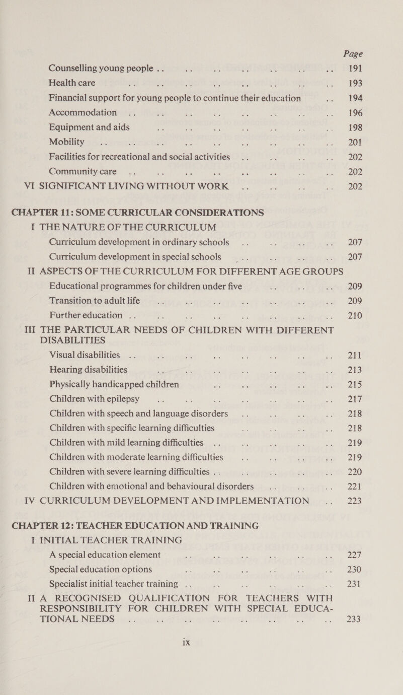 Counselling young people . . Health care = Financial support for young people to continue their education Accommodation Equipment and aids Mobility et es ve Facilities for recreational and social activities Community care VI SIGNIFICANT LIVING WITHOUT WORK CHAPTER 11: SOME CURRICULAR CONSIDERATIONS I THE NATURE OF THE CURRICULUM Curriculum development in ordinary schools Curriculum development in special schools Page 191 193 194 196 198 201 202 202 202 207 207 Educational programmes for children under five Transition to adult life Further education .. Ii]! THE PARTICULAR NEEDS OF CHILDREN WITH DIFFERENT DISABILITIES Visual disabilities Hearing disabilities Physically handicapped children Children with epilepsy Children with speech and language disorders Children with specific learning difficulties Children with mild learning difficulties Children with moderate learning difficulties Children with severe learning difficulties . . Children with emotional and behavioural disorders IV CURRICULUM DEVELOPMENT AND IMPLEMENTATION CHAPTER 12: TEACHER EDUCATION AND TRAINING T INITIAL TEACHER TRAINING A special education element Special education options Specialist initial teacher training .. II A RECOGNISED QUALIFICATION FOR TEACHERS WITH RESPONSIBILITY FOR CHILDREN WITH SPECIAL EDUCA- TIONAL NEEDS bh me ith og re ia 209 209 210 211 213 215 247 218 218 219 219 220 221 223 22d 230 231 a3