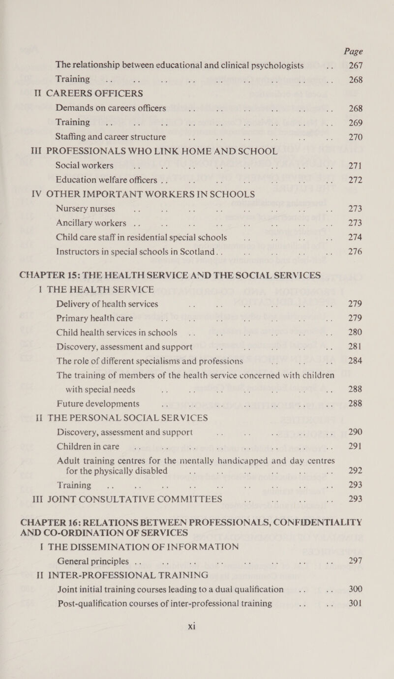 The relationship between educational and clinical psychologists Training ; Il CAREERS OFFICERS Demands on careers officers Training Staffing and career structure IIT PROFESSIONALS WHO LINK HOME AND SCHOOL Social workers Education welfare officers . [IV OTHER IMPORTANT WORKERS IN SCHOOLS Nursery nurses Ancillary workers .. Chiid care staff in residential special schools Instructors in special schools in Scotland. . CHAPTER 15: THE HEALTH SERVICE AND THE SOCIAL SERVICES 1 THE HEALTH SERVICE Delivery of health services Primary health care Child health services in schools Discovery, assessment and support The role of different specialisms and professions The training of members of the health service concerned with children with special needs Future developments Il THE PERSONAL SOCIAL SERVICES Discovery, assessment and support Children in care Py Se - “ vi a. bo Aduit training centres for the mentally handicapped and day centres for the physically disabled am an ve ne Training we Ii JOINT CONSULTATIVE COMMITTEES Page 267 268 268 269 270 211 212 VE: Pa) 274 276 279 219 280 281 284 288 288 290 29% age 293 293 AND CO-ORDINATION OF SERVICES I THE DISSEMINATION OF INFORMATION General principles .. Il INTER-PROFESSIONAL TRAINING Joint initial training courses leading to a dual qualification Post-qualification courses of inter-professional training XI 297 300 301