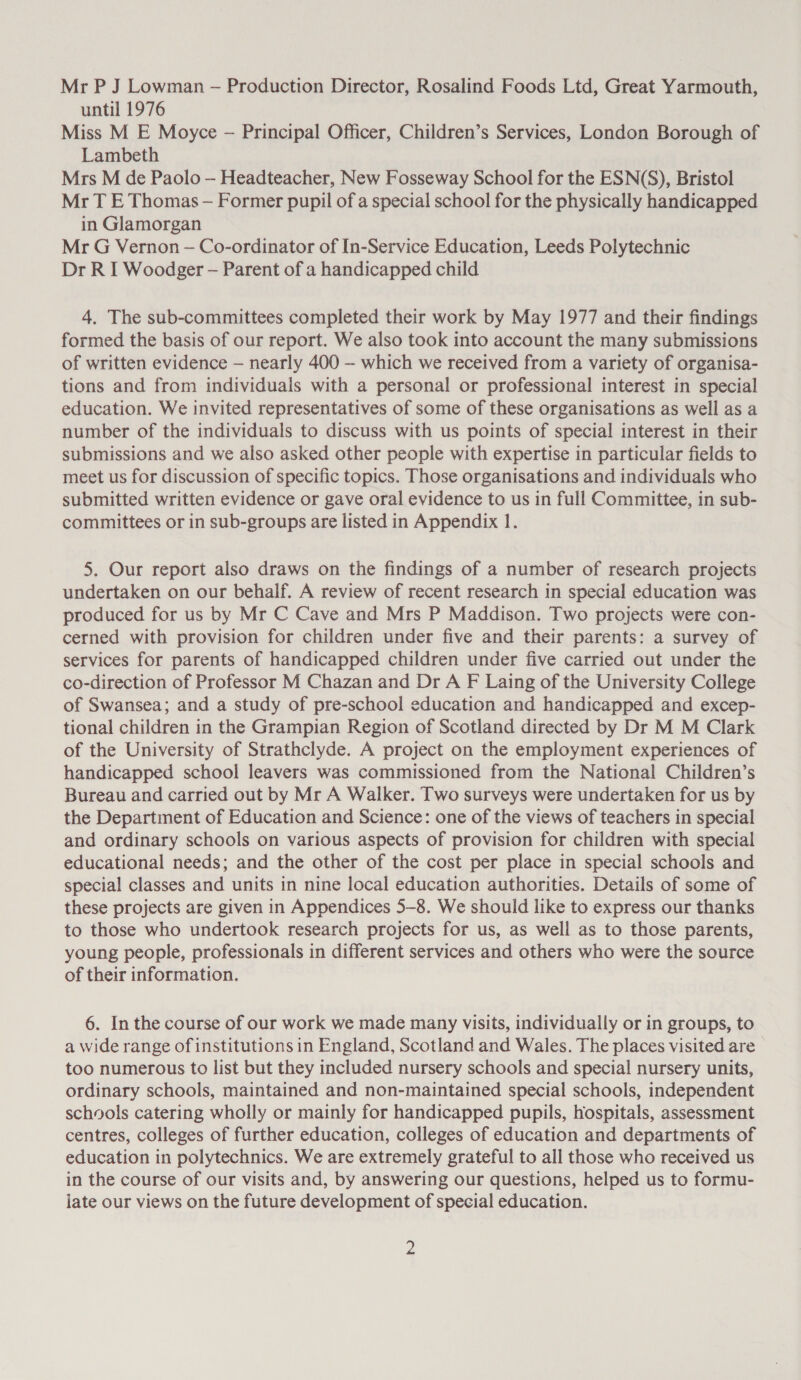 Mr P J Lowman - Production Director, Rosalind Foods Ltd, Great Yarmouth, until 1976 Miss M E Moyce - Principal Officer, Children’s Services, London Borough of Lambeth Mrs M de Paolo —- Headteacher, New Fosseway School for the ESN(S), Bristol Mr T E Thomas — Former pupil of a special school for the physically handicapped in Glamorgan Mr G Vernon — Co-ordinator of In-Service Education, Leeds Polytechnic Dr R I Woodger — Parent of a handicapped child 4, The sub-committees completed their work by May 1977 and their findings formed the basis of our report. We also took into account the many submissions of written evidence — nearly 400 — which we received from a variety of organisa- tions and from individuals with a personal or professional interest in special education. We invited representatives of some of these organisations as well as a number of the individuals to discuss with us points of special interest in their submissions and we also asked other people with expertise in particular fields to meet us for discussion of specific topics. Those organisations and individuals who submitted written evidence or gave oral evidence to us in full Committee, in sub- committees or in sub-groups are listed in Appendix 1. 5. Our report also draws on the findings of a number of research projects undertaken on our behalf. A review of recent research in special education was produced for us by Mr C Cave and Mrs P Maddison. Two projects were con- cerned with provision for children under five and their parents: a survey of services for parents of handicapped children under five carried out under the co-direction of Professor M Chazan and Dr A F Laing of the University College of Swansea; and a study of pre-school education and handicapped and excep- tional children in the Grampian Region of Scotland directed by Dr M M Clark of the University of Strathclyde. A project on the employment experiences of handicapped school leavers was commissioned from the National Children’s Bureau and carried out by Mr A Walker. Two surveys were undertaken for us by the Department of Education and Science: one of the views of teachers in special and ordinary schools on various aspects of provision for children with special educational needs; and the other of the cost per place in special schools and special classes and units in nine local education authorities. Details of some of these projects are given in Appendices 5-8. We should like to express our thanks to those who undertook research projects for us, as well as to those parents, young people, professionals in different services and others who were the source of their information. 6. In the course of our work we made many visits, individually or in groups, to a wide range of institutions in England, Scotland and Wales. The places visited are too numerous to list but they included nursery schools and special nursery units, ordinary schools, maintained and non-maintained special schools, independent schools catering wholly or mainly for handicapped pupils, hospitals, assessment centres, colleges of further education, colleges of education and departments of education in polytechnics. We are extremely grateful to all those who received us in the course of our visits and, by answering our questions, helped us to formu- late our views on the future development of special education.