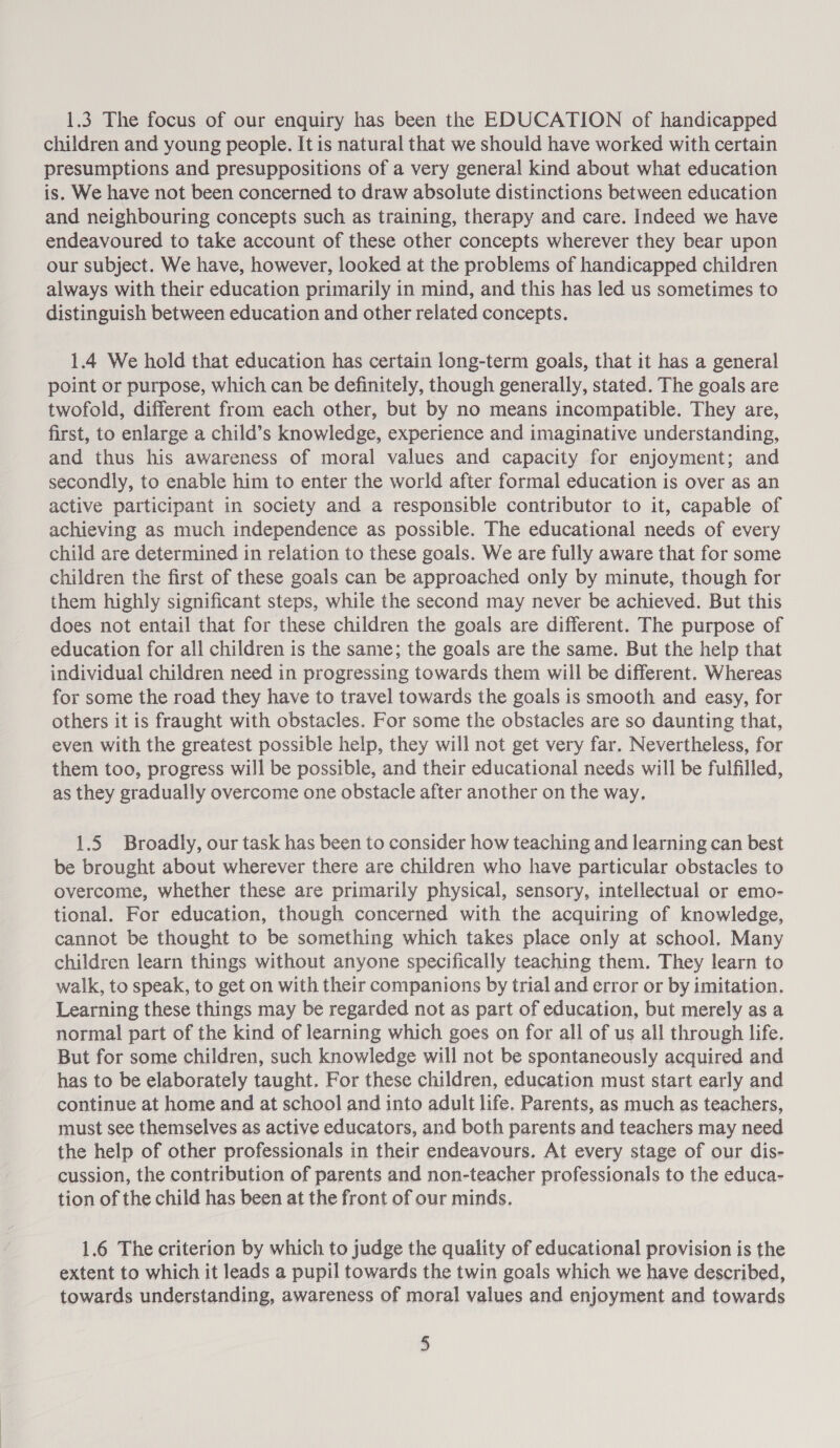 1.3 The focus of our enquiry has been the EDUCATION of handicapped children and young people. It is natural that we should have worked with certain presumptions and presuppositions of a very general kind about what education is. We have not been concerned to draw absolute distinctions between education and neighbouring concepts such as training, therapy and care. Indeed we have endeavoured to take account of these other concepts wherever they bear upon our subject. We have, however, looked at the problems of handicapped children always with their education primarily in mind, and this has led us sometimes to distinguish between education and other related concepts. 1.4 We hold that education has certain long-term goals, that it has a general point or purpose, which can be definitely, though generally, stated. The goals are twofold, different from each other, but by no means incompatible. They are, first, to enlarge a child’s knowledge, experience and imaginative understanding, and thus his awareness of moral values and capacity for enjoyment; and secondly, to enable him to enter the world after formal education is over as an active participant in society and a responsible contributor to it, capable of achieving as much independence as possible. The educational needs of every child are determined in relation to these goals. We are fully aware that for some children the first of these goals can be approached only by minute, though for them highly significant steps, while the second may never be achieved. But this does not entail that for these children the goals are different. The purpose of education for all children is the same; the goals are the same. But the help that individual children need in progressing towards them will be different. Whereas for some the road they have to travel towards the goals is smooth and easy, for others it is fraught with obstacles. For some the obstacles are so daunting that, even with the greatest possible help, they will not get very far. Nevertheless, for them too, progress will be possible, and their educational needs will be fulfilled, as they gradually overcome one obstacle after another on the way. 1.5 Broadly, our task has been to consider how teaching and learning can best be brought about wherever there are children who have particular obstacles to overcome, whether these are primarily physical, sensory, intellectual or emo- tional. For education, though concerned with the acquiring of knowledge, cannot be thought to be something which takes place only at school. Many children learn things without anyone specifically teaching them. They learn to walk, to speak, to get on with their companions by trial and error or by imitation. Learning these things may be regarded not as part of education, but merely as a normal part of the kind of learning which goes on for all of us all through life. But for some children, such knowledge will not be spontaneously acquired and has to be elaborately taught. For these children, education must start early and continue at home and at school and into adult life. Parents, as much as teachers, must see themselves as active educators, and both parents and teachers may need the help of other professionals in their endeavours. At every stage of our dis- cussion, the contribution of parents and non-teacher professionals to the educa- tion of the child has been at the front of our minds, 1.6 The criterion by which to judge the quality of educational provision is the extent to which it leads a pupil towards the twin goals which we have described, towards understanding, awareness of moral values and enjoyment and towards