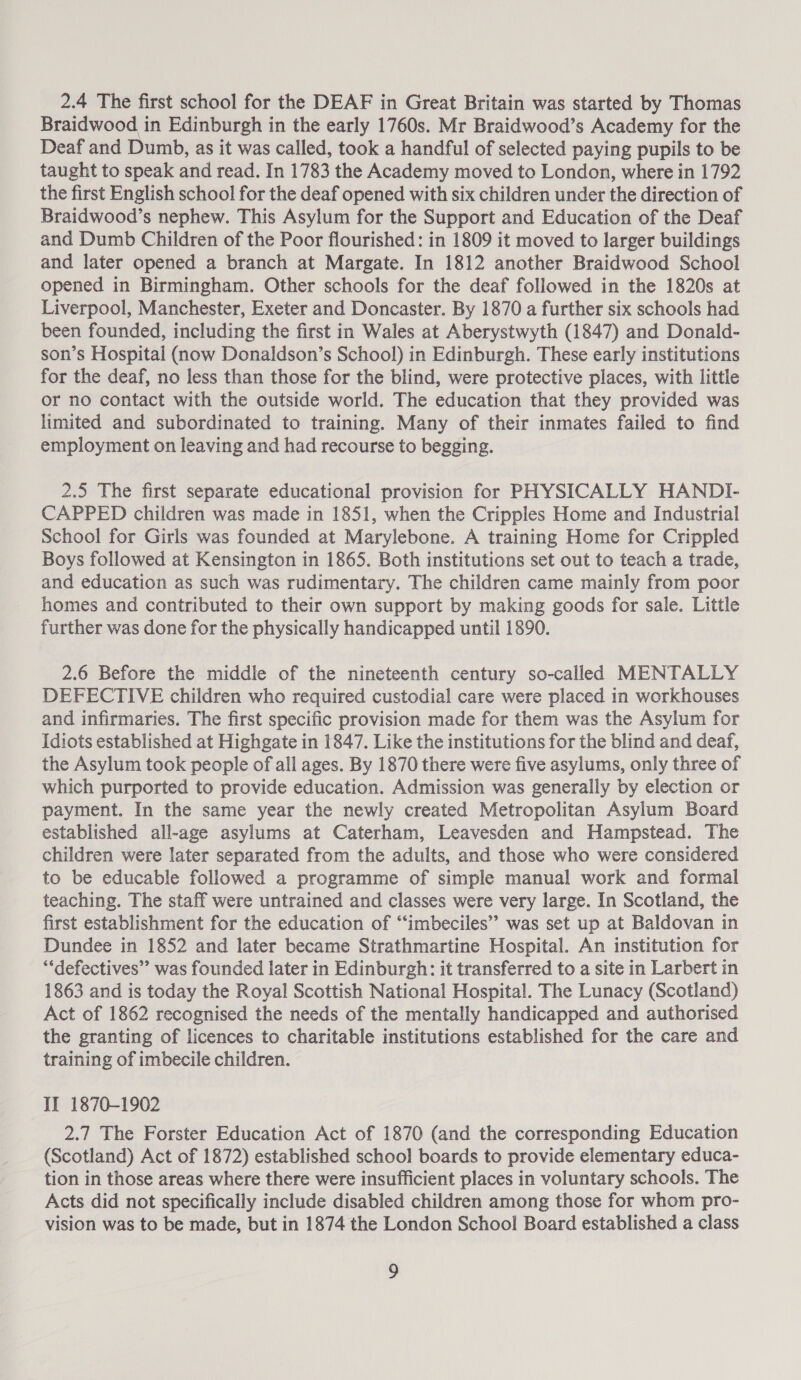 2.4 The first school for the DEAF in Great Britain was started by Thomas Braidwood in Edinburgh in the early 1760s. Mr Braidwood’s Academy for the Deaf and Dumb, as it was called, took a handful of selected paying pupils to be taught to speak and read. In 1783 the Academy moved to London, where in 1792 the first English school for the deaf opened with six children under the direction of Braidwood’s nephew. This Asylum for the Support and Education of the Deaf and Dumb Children of the Poor flourished: in 1809 it moved to larger buildings and later opened a branch at Margate. In 1812 another Braidwood School opened in Birmingham. Other schools for the deaf followed in the 1820s at Liverpool, Manchester, Exeter and Doncaster. By 1870 a further six schools had been founded, including the first in Wales at Aberystwyth (1847) and Donald- son’s Hospital (now Donaldson’s School) in Edinburgh. These early institutions for the deaf, no less than those for the blind, were protective places, with little or no contact with the outside world. The education that they provided was limited and subordinated to training. Many of their inmates failed to find employment on leaving and had recourse to begging. 2.5 The first separate educational provision for PHYSICALLY HANDI- CAPPED children was made in 1851, when the Cripples Home and Industrial School for Girls was founded at Marylebone. A training Home for Crippled Boys followed at Kensington in 1865. Both institutions set out to teach a trade, and education as such was rudimentary. The children came mainly from poor homes and contributed to their own support by making goods for sale. Little further was done for the physically handicapped until 1890. 2.6 Before the middle of the nineteenth century so-called MENTALLY DEFECTIVE children who required custodial care were placed in workhouses and infirmaries. The first specific provision made for them was the Asylum for Idiots established at Highgate in 1847. Like the institutions for the blind and deaf, the Asylum took people of all ages. By 1870 there were five asylums, only three of which purported to provide education. Admission was generally by election or payment. In the same year the newly created Metropolitan Asylum Board established all-age asylums at Caterham, Leavesden and Hampstead. The children were later separated from the adults, and those who were considered to be educable followed a programme of simple manual work and formal teaching. The staff were untrained and classes were very large. In Scotland, the first establishment for the education of “‘imbeciles” was set up at Baldovan in Dundee in 1852 and later became Strathmartine Hospital. An institution for “defectives” was founded later in Edinburgh: it transferred to a site in Larbert in 1863 and is today the Royal Scottish National Hospital. The Lunacy (Scotland) Act of 1862 recognised the needs of the mentally handicapped and authorised the granting of licences to charitable institutions established for the care and training of imbecile children. II 1870-1902 2.7 The Forster Education Act of 1870 (and the corresponding Education (Scotland) Act of 1872) established school boards to provide elementary educa- tion in those areas where there were insufficient places in voluntary schools. The Acts did not specifically include disabled children among those for whom pro- vision was to be made, but in 1874 the London School Board established a class