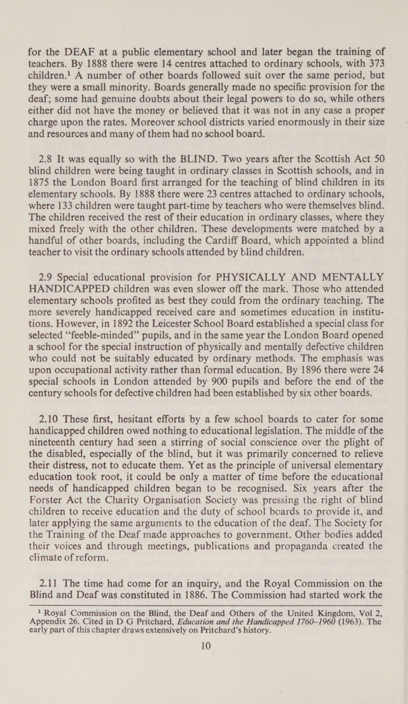 for the DEAF at a public elementary school and later began the training of teachers. By 1888 there were 14 centres attached to ordinary schools, with 373 children.1 A number of other boards followed suit over the same period, but they were a small minority. Boards generally made no specific provision for the deaf; some had genuine doubts about their legal powers to do so, while others either did not have the money or believed that it was not in any case a proper charge upon the rates. Moreover school districts varied enormously in their size and resources and many of them had no school board. 2.8 It was equally so with the BLIND. Two years after the Scottish Act 50 blind children were being taught in ordinary classes in Scottish schools, and in 1875 the London Board first arranged for the teaching of blind children in its elementary schools. By 1888 there were 23 centres attached to ordinary schools, where 133 children were taught part-time by teachers who were themselves blind. The children received the rest of their education in ordinary classes, where they mixed freely with the other children. These developments were matched by a handful of other boards, including the Cardiff Board, which appointed a blind teacher to visit the ordinary schools attended by blind children. 2.9 Special educational provision for PHYSICALLY AND MENTALLY HANDICAPPED children was even slower off the mark. Those who attended elementary schools profited as best they could from the ordinary teaching. The more severely handicapped received care and sometimes education in institu- tions. However, in 1892 the Leicester School Board established a special class for selected ‘“‘feeble-minded”’ pupils, and in the same year the London Board opened a school for the special instruction of physically and mentally defective children who could not be suitably educated by ordinary methods. The emphasis was upon occupational activity rather than formal education. By 1896 there were 24 special schools in London attended by 900 pupils and before the end of the century schools for defective children had been established by six other boards. 2.10 These first, hesitant efforts by a few school boards to cater for some handicapped children owed nothing to educational legislation. The middle of the nineteenth century had seen a stirring of social conscience over the plight of the disabled, especially of the blind, but it was primarily concerned to relieve their distress, not to educate them. Yet as the principle of universal elementary education took root, it could be only a matter of time before the educational needs of handicapped children began to be recognised. Six years after the Forster Act the Charity Organisation Society was pressing the right of blind children to receive education and the duty of school boards to provide it, and later applying the same arguments to the education of the deaf. The Society for the Training of the Deaf made approaches to government. Other bodies added their voices and through meetings, publications and propaganda created the climate of reform. 2.11 The time had come for an inquiry, and the Royal Commission on the Blind and Deaf was constituted in 1886. The Commission had started work the 1 Royal Commission on the Blind, the Deaf and Others of the United Kingdom, Vol 2, Appendix 26. Cited in D G Pritchard, Education and the Handicapped 1760-1960 (1963). The early part of this chapter draws extensively on Pritchard’s history.