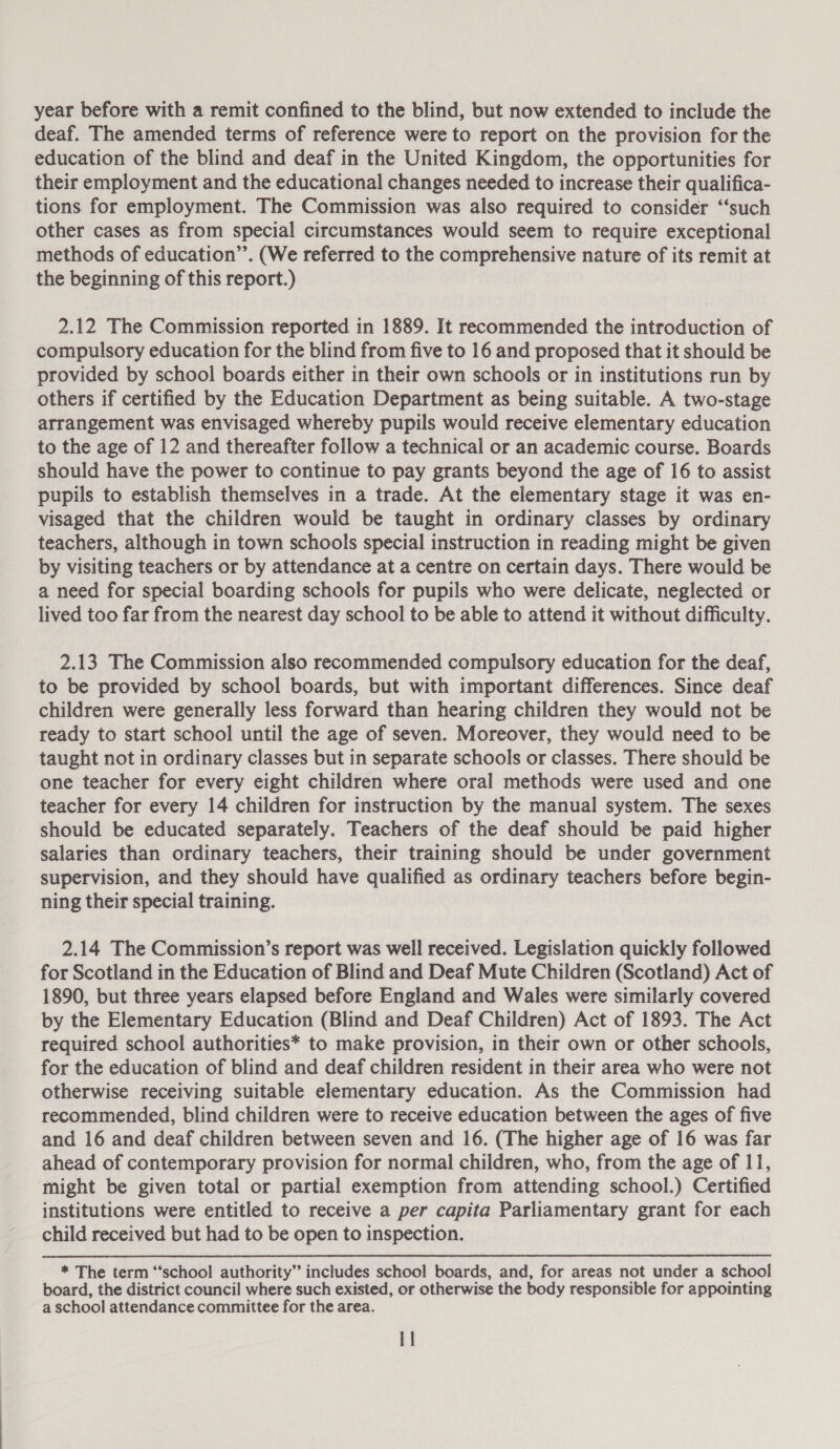 year before with a remit confined to the blind, but now extended to include the deaf. The amended terms of reference were to report on the provision for the education of the blind and deaf in the United Kingdom, the opportunities for their employment and the educational changes needed to increase their qualifica- tions for employment. The Commission was also required to consider ‘‘such other cases as from special circumstances would seem to require exceptional methods of education’’. (We referred to the comprehensive nature of its remit at the beginning of this report.) 2.12 The Commission reported in 1889. It recommended the introduction of compulsory education for the blind from five to 16 and proposed that it should be provided by school boards either in their own schools or in institutions run by others if certified by the Education Department as being suitable. A two-stage arrangement was envisaged whereby pupils would receive elementary education to the age of 12 and thereafter follow a technical or an academic course. Boards should have the power to continue to pay grants beyond the age of 16 to assist pupils to establish themselves in a trade. At the elementary stage it was en- visaged that the children would be taught in ordinary classes by ordinary teachers, although in town schools special instruction in reading might be given by visiting teachers or by attendance at a centre on certain days. There would be a need for special boarding schools for pupils who were delicate, neglected or lived too far from the nearest day school to be able to attend it without difficulty. 2.13 The Commission also recommended compulsory education for the deaf, to be provided by school boards, but with important differences. Since deaf children were generally less forward than hearing children they would not be ready to start school until the age of seven. Moreover, they would need to be taught not in ordinary classes but in separate schools or classes. There should be one teacher for every eight children where oral methods were used and one teacher for every 14 children for instruction by the manual system. The sexes should be educated separately. Teachers of the deaf should be paid higher salaries than ordinary teachers, their training should be under government supervision, and they should have qualified as ordinary teachers before begin- ning their special training. 2.14 The Commission’s report was well received. Legislation quickly followed for Scotland in the Education of Blind and Deaf Mute Children (Scotland) Act of 1890, but three years elapsed before England and Wales were similarly covered by the Elementary Education (Blind and Deaf Children) Act of 1893. The Act required school authorities* to make provision, in their own or other schools, for the education of blind and deaf children resident in their area who were not otherwise receiving suitable elementary education. As the Commission had recommended, blind children were to receive education between the ages of five and 16 and deaf children between seven and 16. (The higher age of 16 was far ahead of contemporary provision for normal children, who, from the age of 11, might be given total or partial exemption from attending school.) Certified institutions were entitled to receive a per capita Parliamentary grant for each child received but had to be open to inspection. * The term “school authority” includes school boards, and, for areas not under a school board, the district council where such existed, or otherwise the body responsible for appointing a school attendance committee for the area. I]