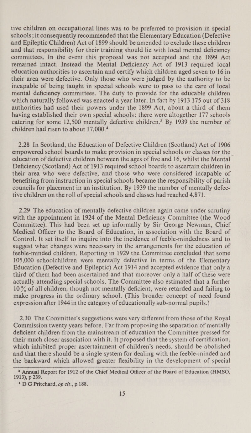 tive children on occupational lines was to be preferred to provision in special schools; it consequently recommended that the Elementary Education (Defective and Epileptic Children) Act of 1899 should be amended to exclude these children and that responsibility for their training should lie with local mental deficiency committees. In the event this proposal was not accepted and the 1899 Act remained intact. Instead the Mental Deficiency Act of 1913 required local education authorities to ascertain and certify which children aged seven to 16 in their area were defective. Only those who were judged by the authority to be incapable of being taught in special schools were to pass to the care of local mental deficiency committees. The duty to provide for the educable children which naturally followed was enacted a year later. In fact by 1913 175 out of 318 authorities had used their powers under the 1899 Act, about a third of them having established their own special schools: there were altogether 177 schools catering for some 12,500 mentally defective children.? By 1939 the number of children had risen to about 17,000. 2.28 In Scotland, the Education of Defective Children (Scotland) Act of 1906 empowered school boards to make provision in special schools or classes for the _ education of defective children between the ages of five and 16, whilst the Mental Deficiency (Scotland) Act of 1913 required school boards to ascertain children in their area who were defective, and those who were considered incapable of benefiting from instruction in special schools became the responsibility of parish councils for placement in an institution. By 1939 the number of mentally defec- tive children on the roll of special schools and classes had reached 4,871. 2.29 The education of mentally defective children again came under scrutiny with the appointment in 1924 of the Mental Deficiency Committee (the Wood Committee). This had been set up informally by Sir George Newman, Chief Medical Officer to the Board of Education, in association with the Board of Control. It set itself to inquire into the incidence of feeble-mindedness and to suggest what changes were necessary in the arrangements for the education of feeble-minded children. Reporting in 1929 the Committee concluded that some 105,000 schoolchildren were mentally defective in terms of the Elementary Education (Defective and Epileptic) Act 1914 and accepted evidence that only a third of them had been ascertained and that moreover only a half of these were actually attending special schools. The Committee also estimated that a further 10% of all children, though not mentally deficient, were retarded and failing to make progress in the ordinary school. (This broader concept of need found expression after 1944 in the category of educationally sub-normal pupils.) 2.30 The Committee’s suggestions were very different from those of the Royal Commission twenty years before. Far from proposing the separation of mentally deficient children from the mainstream of education the Committee pressed for their much closer association with it. It proposed that the system of certification, which inhibited proper ascertainment of children’s needs, should be abolished and that there should be a single system for dealing with the feeble-minded and the backward which allowed greater flexibility in the development of special ® Annual Report for 1912 of the Chief Medical Officer of the Board of Education (HMSO. 1913), p 239. £ DG Pritchard, op cit., p 188.