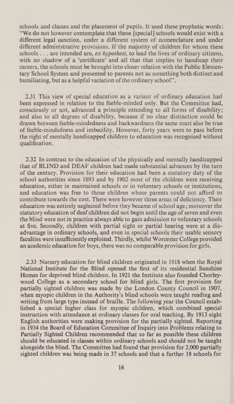 schools and classes and the placement of pupils. It used these prophetic words: “We do not however contemplate that these [special] schools would exist with a different legal sanction, under a different system of nomenclature and under different administrative provisions. If the majority of children for whom these schools... are intended are, ex hypothesi, to lead the lives of ordinary citizens, with no shadow of a ‘certificate’ and all that that implies to handicap their careers, the schools must be brought into closer relation with the Public Elemen- tary School System and presented to parents not as something both distinct and humiliating, but as a helpful variation of the ordinary school”. 2.31 This view of special education as a variant of ordinary education had been expressed in relation to the feeble-minded only. But the Committee had, consciously or not, advanced a principle extending to all forms of disability; and also to all degrees of disability, because if no clear distinction could be drawn between feeble-mindedness and backwardness the same must also be true of feeble-mindedness and imbecility. However, forty years were to pass before the right of mentally handicapped children to education was recognised without qualification. 2.32 In contrast to the education of the physically and mentally handicapped that of BLIND and DEAF children had made substantial advances by the turn of the century. Provision for their education had been a statutory duty of the school authorities since 1893 and by 1902 most of the children were receiving education, either in maintained schools or in voluntary schools or institutions, and education was free to those children whose parents could not afford to contribute towards the cost. There were however three areas of deficiency. Their education was entirely neglected before they became of school age; moreover the statutory education of deaf children did not begin until the age of seven and even the blind were not in practice always able to gain admission to voluntary schools at five. Secondly, children with partial sight or partial hearing were at a dis- advantage in ordinary schools, and even in special schools their usable sensory faculties were insufficiently exploited. Thirdly, whilst Worcester College provided an academic education for boys, there was no comparable provision for girls. 2.33 Nursery education for blind children originated in 1918 when the Royal National Institute for the Blind opened the first of its residential Sunshine Homes for deprived blind children. In 1921 the Institute also founded Chorley- wood College as a secondary school for blind girls. The first provision for partially sighted children was made by the London County Council in 1907, when myopic children in the Authority’s blind schools were taught reading and writing from large type instead of braille. The following year the Council estab- lished a special higher class for myopic children, which combined special instruction with attendance at ordinary classes for oral teaching. By 1913 eight English authorities were making provision for the partially sighted. Reporting in 1934 the Board of Education Committee of Inquiry into Problems relating to Partially Sighted Children recommended that so far as possible these children should be educated in classes within ordinary schools and should not be taught alongside the blind. The Committee had found that provision for 2,000 partially _ sighted children was being made in 37 schools and that a further 18 schools for
