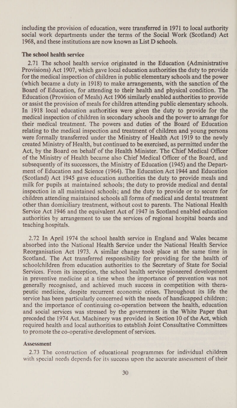 including the provision of education, were transferred in 1971 to local authority social work departments under the terms of the Social Work (Scotland) Act 1968, and these institutions are now known as List D schools. The school health service 2.71 The school health service originated in the Education (Administrative Provisions) Act 1907, which gave local education authorities the duty to provide for the medical inspection of children in public elementary schools and the power (which became a duty in 1918) to make arrangements, with the sanction of the Board of Education, for attending to their health and physical condition. The Education (Provision of Meals) Act 1906 similarly enabled authorities to provide or assist the provision of meals for children attending public elementary schools. In 1918 local education authorities were given the duty to provide for the medical inspection of children in secondary schools and the power to arrange for their medical treatment. The powers and duties of the Board of Education relating to the medical inspection and treatment of children and young persons were formally transferred under the Ministry of Health Act 1919 to the newly created Ministry of Health, but continued to be exercised, as permitted under the Act, by the Board on behalf of the Health Minister. The Chief Medical Officer of the Ministry of Health became also Chief Medical Officer of the Board, and subsequently of its successors, the Ministry of Education (1945) and the Depart- ment of Education and Science (1964). The Education Act 1944 and Education (Scotland) Act 1945 gave education authorities the duty to provide meals and milk for pupils at maintained schools; the duty to provide medical and dental inspection in all maintained schools; and the duty to provide or to secure for children attending maintained schools all forms of medical and dental treatment other than domiciliary treatment, without cost to parents. The National Health Service Act 1946 and the equivalent Act of 1947 in Scotland enabled education authorities by arrangement to use the services of regional hospital boards and teaching hospitals. 2.72 In April 1974 the school health service in England and Wales became absorbed into the National Health Service under the National Health Service Reorganisation Act 1973. A similar change took place at the same time in Scotland. The Act transferred responsibility for providing for the health of schoolchildren from education authorities to the Secretary of State for Social Services. From its inception, the school health service pioneered development in preventive medicine at a time when the importance of prevention was not generally recognised, and achieved much success in competition with thera- peutic medicine, despite recurrent economic crises. Throughout its life the service has been particularly concerned with the needs of handicapped children; and the importance of continuing co-operation between the health, education and social services was stressed by the government in the White Paper that preceded the 1974 Act. Machinery was provided in Section 10 of the Act, which required health and local authorities to establish Joint Consultative Committees to promote the co-operative development of services. Assessment 2.73 The construction of educational programmes for individual children with special needs depends for its success upon the accurate assessment of their