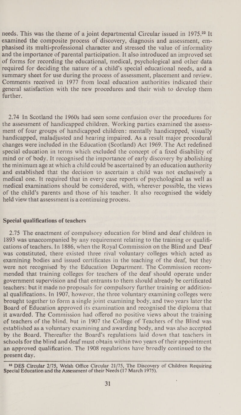 needs. This was the theme of a joint departmental Circular issued in 1975. It examined the composite process of discovery, diagnosis and assessment, em- phasised its multi-professional character and stressed the value of informality and the importance of parental participation. It also introduced an improved set of forms for recording the educational, medical, psychological and other data required for deciding the nature of a child’s special educational needs, and a summary sheet for use during the process of assessment, placement and review. Comments received in 1977 from local education authorities indicated their general satisfaction with the new procedures and their wish to develop them further. 2.74 In Scotland the 1960s had seen some confusion over the procedures for the assessment of handicapped children. Working parties examined the assess- ment of four groups of handicapped children: mentally handicapped, visually handicapped, maladjusted and hearing impaired. As a result major procedural changes were included in the Education (Scotland) Act 1969. The Act redefined special education in terms which excluded the concept of a fixed disability of mind or of body. It recognised the importance of early discovery by abolishing the minimum age at which a child could be ascertained by an education authority and established that the decision to ascertain a child was not exclusively a medical one. It required that in every case reports of psychological as well as medical examinations should be considered, with, wherever possible, the views of the child’s parents and those of his teacher. It also recognised the widely held view that assessment is a continuing process. Special qualifications of teachers 2.75 The enactment of compulsory education for blind and deaf children in 1893 was unaccompanied by any requirement relating to the training or qualifi- cations of teachers. In 1886, when the Royal Commission on the Blind and Deaf was constituted, there existed three rival voluntary colleges which acted as examining bodies and issued certificates in the teaching of the deaf, but they were not recognised by the Education Department. The Commission recom- mended that training colleges for teachers of the deaf should operate under government supervision and that entrants to them should already be certificated teachers: but it made no proposals for compulsory further training or addition- al qualifications. In 1907, however, the three voluntary examining colleges were brought together to form a single joint examining body, and two years later the Board of Education approved its examination and recognised the diploma that it awarded. The Commission had offered no positive views about the training of teachers of the blind, but in 1907 the College of Teachers of the Blind was established as a voluntary examining and awarding body, and was also accepted by the Board. Thereafter the Board’s regulations laid down that teachers in schools for the blind and deaf must obtain within two years of their appointment an approved qualification. The 1908 regulations have broadly continued to the present day. 22 DES Circular 2/75, Welsh Office Circular 21/75, The Discovery of Children Requiring Special Education and the Assessment of their Needs (17 March 1975).