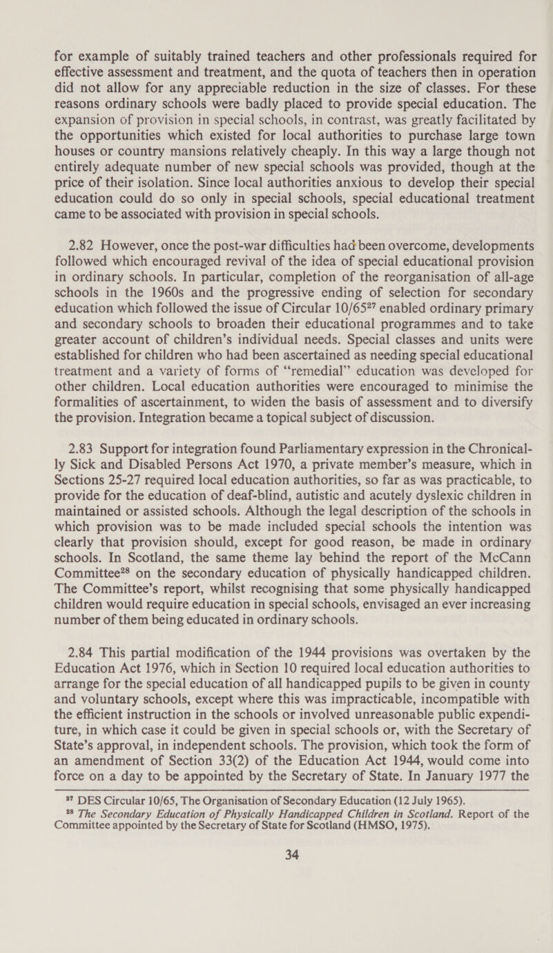 for example of suitably trained teachers and other professionals required for effective assessment and treatment, and the quota of teachers then in operation did not allow for any appreciable reduction in the size of classes. For these reasons ordinary schools were badly placed to provide special education. The expansion of provision in special schools, in contrast, was greatly facilitated by the opportunities which existed for local authorities to purchase large town houses or country mansions relatively cheaply. In this way a large though not entirely adequate number of new special schools was provided, though at the price of their isolation. Since local authorities anxious to develop their special education could do so only in special schools, special educational treatment came to be associated with provision in special schools. 2.82 However, once the post-war difficulties had been overcome, developments followed which encouraged revival of the idea of special educational provision in ordinary schools. In particular, completion of the reorganisation of all-age schools in the 1960s and the progressive ending of selection for secondary education which followed the issue of Circular 10/65?” enabled ordinary primary and secondary schools to broaden their educational programmes and to take greater account of children’s individual needs. Special classes and units were established for children who had been ascertained as needing special educational treatment and a variety of forms of “remedial” education was developed for other children. Local education authorities were encouraged to minimise the formalities of ascertainment, to widen the basis of assessment and to diversify the provision. Integration became a topical subject of discussion. 2.83 Support for integration found Parliamentary expression in the Chronical- ly Sick and Disabled Persons Act 1970, a private member’s measure, which in Sections 25-27 required local education authorities, so far as was practicable, to provide for the education of deaf-blind, autistic and acutely dyslexic children in maintained or assisted schools. Although the legal description of the schools in which provision was to be made included special schools the intention was clearly that provision should, except for good reason, be made in ordinary schools. In Scotland, the same theme lay behind the report of the McCann Committee*® on the secondary education of physically handicapped children. The Committee’s report, whilst recognising that some physically handicapped children would require education in special schools, envisaged an ever increasing number of them being educated in ordinary schools. 2.84 This partial modification of the 1944 provisions was overtaken by the Education Act 1976, which in Section 10 required local education authorities to arrange for the special education of all handicapped pupils to be given in county and voluntary schools, except where this was impracticable, incompatible with the efficient instruction in the schools or involved unreasonable public expendi- ture, in which case it could be given in special schools or, with the Secretary of State’s approval, in independent schools. The provision, which took the form of an amendment of Section 33(2) of the Education Act 1944, would come into force on a day to be appointed by the Secretary of State. In January 1977 the 37 DES Circular 10/65, The Organisation of Secondary Education (12 July 1965). *8 The Secondary Education of Physically Handicapped Children in Scotland. Report of the Committee appointed by the Secretary of State for Scotland (HMSO, 1975).