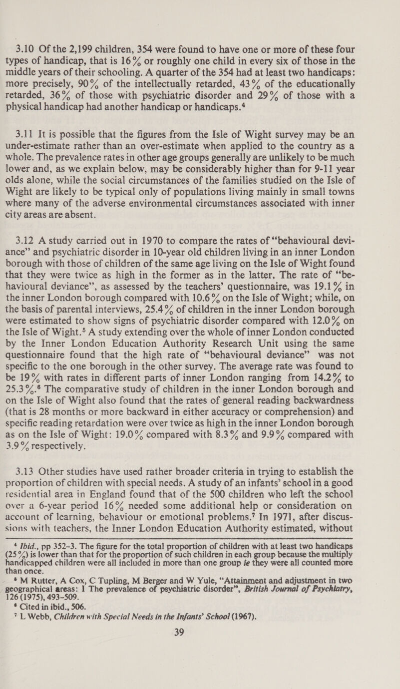 3.10 Of the 2,199 children, 354 were found to have one or more of these four types of handicap, that is 16% or roughly one child in every six of those in the middle years of their schooling. A quarter of the 354 had at least two handicaps: more precisely, 90% of the intellectually retarded, 43° of the educationally retarded, 36% of those with psychiatric disorder and 29% of those with a physical handicap had another handicap or handicaps.* 3.11 It is possible that the figures from the Isle of Wight survey may be an under-estimate rather than an over-estimate when applied to the country as a whole. The prevalence rates in other age groups generally are unlikely to be much lower and, as we explain below, may be considerably higher than for 9-11 year olds alone, while the social circumstances of the families studied on the Isle of Wight are likely to be typical only of populations living mainly in small towns where many of the adverse environmental circumstances associated with inner city areas are absent. 3.12 A study carried out in 1970 to compare the rates of “‘behavioural devi- ance” and psychiatric disorder in 10-year old children living in an inner London borough with those of children of the same age living on the Isle of Wight found that they were twice as high in the former as in the latter, The rate of “‘be- havioural deviance’, as assessed by the teachers’ questionnaire, was 19.1% in the inner London borough compared with 10.6 % on the Isle of Wight; while, on the basis of parental interviews, 25.4% of children in the inner London borough were estimated to show signs of psychiatric disorder compared with 12.0% on the Isle of Wight.5 A study extending over the whole of inner London conducted by the Inner London Education Authority Research Unit using the same questionnaire found that the high rate of “behavioural deviance” was not specific to the one borough in the other survey. The average rate was found to be 19% with rates in different parts of inner London ranging from 14.2% to 25.3%.§ The comparative study of children in the inner London borough and on the Isle of Wight also found that the rates of general reading backwardness (that is 28 months or more backward in either accuracy or comprehension) and specific reading retardation were over twice as high in the inner London borough as on the Isle of Wight: 19.0% compared with 8.3% and 9.9% compared with 3.9% respectively. 3.13 Other studies have used rather broader criteria in trying to establish the proportion of children with special needs. A study of an infants’ school in a good residential area in England found that of the 500 children who left the school Over a 6-year period 16° needed some additional help or consideration on account of learning, behaviour or emotional problems.’ In 1971, after discus- sions with teachers, the Inner London Education Authority estimated, without  ‘ Ibid., pp 352-3. The figure for the total proportion of children with at least two handicaps (25 °%) is lower than that for the proportion of such children in each group because the multiply Be haieapred children were all included in more than one group ie they were all counted more than once. *M Rutter, A Cox, C Tupling, M Berger and W Yule, “Attainment and adjustment in two geographical areas: I The prevalence of psychiatric disorder”, British Journal of Psychiatry, 126 (1975), 493-509. ® Cited in ibid., 506. 7 L Webb, Children with Special Needs in the Infants’ School (1967).