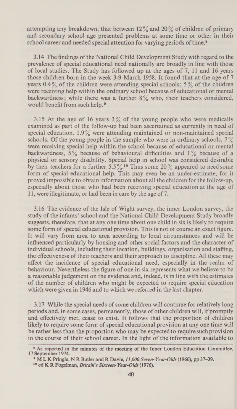 attempting any breakdown, that between 12% and 20% of children of primary and secondary school age presented problems at some time or other in their school career and needed special attention for varying periods of time.® 3.14 The findings of the National Child Development Study with regard to the prevalence of special educational need nationally are broadly in line with those of local studies. The Study has followed up at the ages of 7, 11 and 16 years those children born in the week 3-9 March 1958. It found that at the age of 7 years 0.4% of the children were attending special schools; 5% of the children were receiving help within the ordinary school because of educational or mental backwardness; while there was a further 8% who, their teachers considered, would benefit from such help.® 3.15 At the age of 16 years 3% of the young people who were medically examined as part of the follow-up had been ascertained as currently in need of special education. 1.9% were attending maintained or non-maintained special schools. Of the young people in the sample who were in ordinary schools, 7°% were receiving special help within the school because of educational or mental backwardness, 5% because of behavioural difficulties and 1% because of a physical or sensory disability. Special help in school was considered desirable by their teachers for a further 5.5%.1° Thus some 20% appeared to need some form of special educational help. This may even be an under-estimate, for it proved impossible to obtain information about all the children for the follow-up, especially about those who had been receiving special education at the age of 11, were illegitimate, or had been in care by the age of 7. 3.16 The evidence of the Isle of Wight survey, the inner London survey, the study of the infants’ school and the National Child Development Study broadly suggests, therefore, that at any one time about one child in six is likely to require some form of special educational provision. This is not of course an exact figure. It will vary from area to area according to local circumstances and will be influenced particularly by housing and other social factors and the character of individual schools, including their location, buildings, organisation and staffing, the effectiveness of their teachers and their approach to discipline. All these may affect the incidence of special educational need, especially in the realm of behaviour. Nevertheless the figure of one in six represents what we believe to be a reasonable judgement on the evidence and, indeed, is in line with the estimates of the number of children who might be expected to require special education which were given in 1946 and to which we referred in the last chapter. 3.17 While the special needs of some children will continue for relatively long periods and, in some cases, permanently, those of other children will, if promptly and effectively met, cease to exist. It follows that the proportion of children likely to require some form of special educational provision at any one time will be rather less than the proportion who may be expected to require such provision in the course of their school career. In the light of the information available to ® As reported in the minutes of the meeting of the Inner London Education Committee, 17 September 1974. *° MLK Pringle, N R Butler and R Davie, 11,000 Seven- Year-Olds (1966), pp 37~39. 19 ed K R Fogelman, Britain’s Sixteen- Year-Olds (1976).