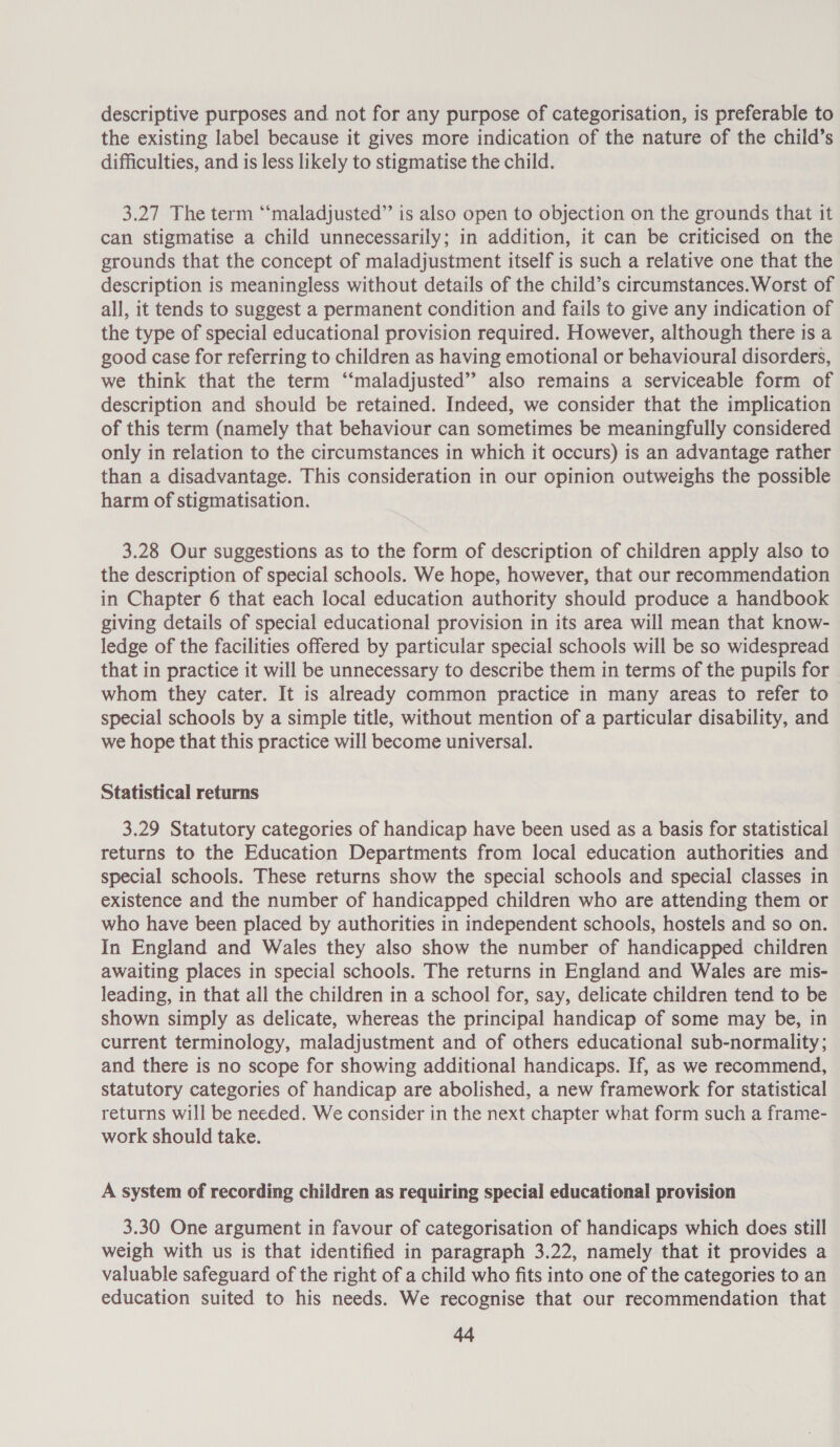 descriptive purposes and not for any purpose of categorisation, is preferable to the existing label because it gives more indication of the nature of the child’s difficulties, and is less likely to stigmatise the child. 3.27 The term “‘maladjusted”’ is also open to objection on the grounds that it can stigmatise a child unnecessarily; in addition, it can be criticised on the grounds that the concept of maladjustment itself is such a relative one that the description is meaningless without details of the child’s circumstances. Worst of all, it tends to suggest a permanent condition and fails to give any indication of the type of special educational provision required. However, although there is a good case for referring to children as having emotional or behavioural disorders, we think that the term ‘‘maladjusted” also remains a serviceable form of description and should be retained. Indeed, we consider that the implication of this term (namely that behaviour can sometimes be meaningfully considered only in relation to the circumstances in which it occurs) is an advantage rather than a disadvantage. This consideration in our opinion outweighs the possible harm of stigmatisation. 3.28 Our suggestions as to the form of description of children apply also to the description of special schools. We hope, however, that our recommendation in Chapter 6 that each local education authority should produce a handbook giving details of special educational provision in its area will mean that know- ledge of the facilities offered by particular special schools will be so widespread that in practice it will be unnecessary to describe them in terms of the pupils for whom they cater. It is already common practice in many areas to refer to special schools by a simple title, without mention of a particular disability, and we hope that this practice will become universal. Statistical returns 3.29 Statutory categories of handicap have been used as a basis for statistical returns to the Education Departments from local education authorities and special schools. These returns show the special schools and special classes in existence and the number of handicapped children who are attending them or who have been placed by authorities in independent schools, hostels and so on. In England and Wales they also show the number of handicapped children awaiting places in special schools. The returns in England and Wales are mis- leading, in that all the children in a school for, say, delicate children tend to be shown simply as delicate, whereas the principal handicap of some may be, in current terminology, maladjustment and of others educational sub-normality; and there is no scope for showing additional handicaps. If, as we recommend, statutory categories of handicap are abolished, a new framework for statistical returns will be needed. We consider in the next chapter what form such a frame- work should take. A system of recording children as requiring special educational provision 3.30 One argument in favour of categorisation of handicaps which does still weigh with us is that identified in paragraph 3.22, namely that it provides a valuable safeguard of the right of a child who fits into one of the categories to an education suited to his needs. We recognise that our recommendation that