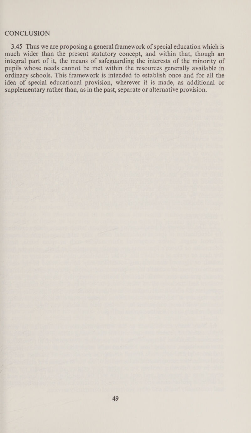 CONCLUSION 3.45 Thus we are proposing a general framework of special education which is much wider than the present statutory concept, and within that, though an integral part of it, the means of safeguarding the interests of the minority of pupils whose needs cannot be met within the resources generally available in ordinary schools. This framework is intended to establish once and for all the idea of special educational provision, wherever it is made, as additional or supplementary rather than, as in the past, separate or alternative provision.