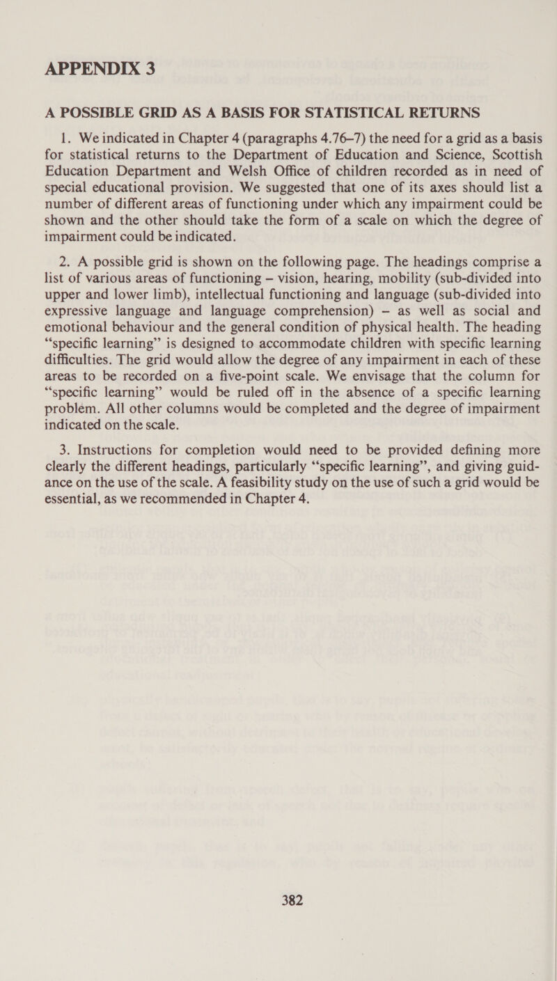 A POSSIBLE GRID AS A BASIS FOR STATISTICAL RETURNS 1. We indicated in Chapter 4 (paragraphs 4.76—7) the need for a grid as a basis for statistical returns to the Department of Education and Science, Scottish Education Department and Welsh Office of children recorded as in need of special educational provision. We suggested that one of its axes should list a number of different areas of functioning under which any impairment could be shown and the other should take the form of a scale on which the degree of impairment could be indicated. 2. A possible grid is shown on the following page. The headings comprise a list of various areas of functioning — vision, hearing, mobility (sub-divided into upper and lower limb), intellectual functioning and language (sub-divided into expressive language and language comprehension) — as well as social and emotional behaviour and the general condition of physical health. The heading “‘specific learning” is designed to accommodate children with specific learning difficulties. The grid would allow the degree of any impairment in each of these areas to be recorded on a five-point scale. We envisage that the column for “specific learning” would be ruled off in the absence of a specific learning problem. All other columns would be completed and the degree of impairment indicated on the scale. 3. Instructions for completion would need to be provided defining more clearly the different headings, particularly “specific learning”, and giving guid- ance on the use of the scale. A feasibility study on the use of such a grid would be essential, as we recommended in Chapter 4.