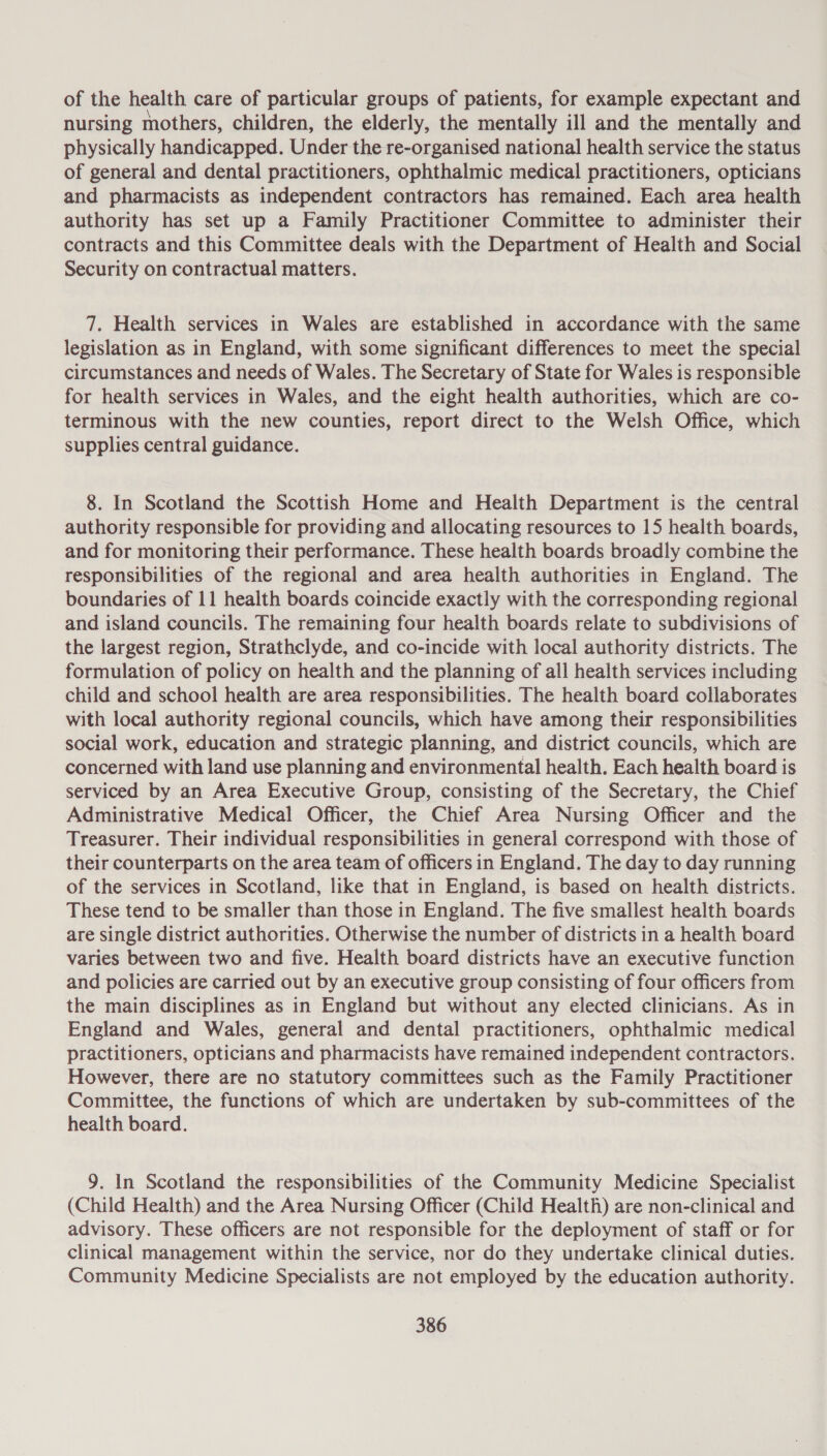 of the health care of particular groups of patients, for example expectant and nursing mothers, children, the elderly, the mentally ill and the mentally and physically handicapped. Under the re-organised national health service the status of general and dental practitioners, ophthalmic medical practitioners, opticians and pharmacists as independent contractors has remained. Each area health authority has set up a Family Practitioner Committee to administer their contracts and this Committee deals with the Department of Health and Social Security on contractual matters. 7. Health services in Wales are established in accordance with the same legislation as in England, with some significant differences to meet the special circumstances and needs of Wales. The Secretary of State for Wales is responsible for health services in Wales, and the eight health authorities, which are co- terminous with the new counties, report direct to the Welsh Office, which supplies central guidance. 8. In Scotland the Scottish Home and Health Department is the central authority responsible for providing and allocating resources to 15 health boards, and for monitoring their performance. These health boards broadly combine the responsibilities of the regional and area health authorities in England. The boundaries of 11 health boards coincide exactly with the corresponding regional and island councils. The remaining four health boards relate to subdivisions of the largest region, Strathclyde, and co-incide with local authority districts. The formulation of policy on health and the planning of all health services including child and school health are area responsibilities. The health board collaborates with local authority regional councils, which have among their responsibilities social work, education and strategic planning, and district councils, which are concerned with land use planning and environmental health. Each health board is serviced by an Area Executive Group, consisting of the Secretary, the Chief Administrative Medical Officer, the Chief Area Nursing Officer and the Treasurer. Their individual responsibilities in general correspond with those of their counterparts on the area team of officers in England. The day to day running of the services in Scotland, like that in England, is based on health districts. These tend to be smaller than those in England. The five smallest health boards are single district authorities. Otherwise the number of districts in a health board varies between two and five. Health board districts have an executive function and policies are carried out by an executive group consisting of four officers from the main disciplines as in England but without any elected clinicians. As in England and Wales, general and dental practitioners, ophthalmic medical practitioners, opticians and pharmacists have remained independent contractors. However, there are no statutory committees such as the Family Practitioner Committee, the functions of which are undertaken by sub-committees of the health board. 9. In Scotland the responsibilities of the Community Medicine Specialist (Child Health) and the Area Nursing Officer (Child Health) are non-clinical and advisory. These officers are not responsible for the deployment of staff or for clinical management within the service, nor do they undertake clinical duties. Community Medicine Specialists are not employed by the education authority.