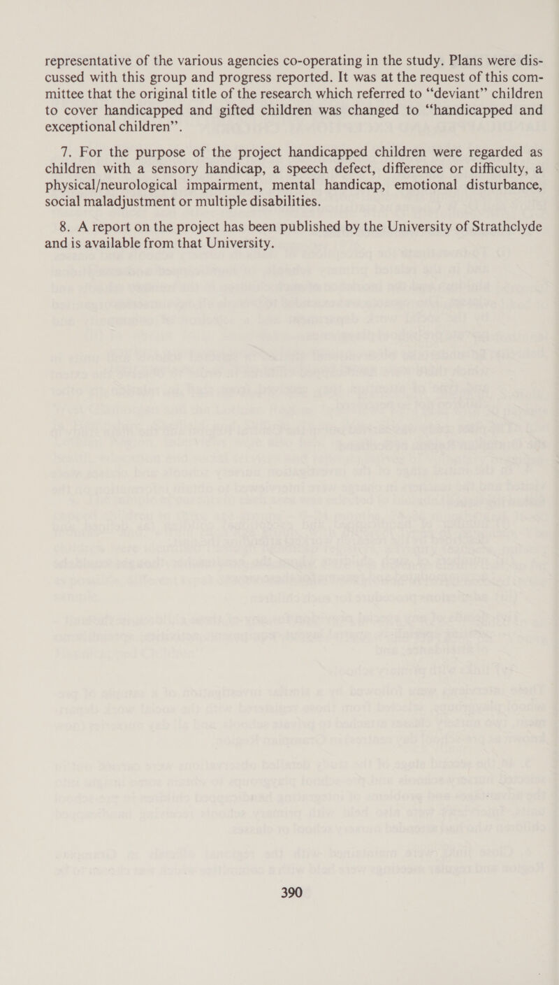 representative of the various agencies co-operating in the study. Plans were dis- cussed with this group and progress reported. It was at the request of this com- mittee that the original title of the research which referred to “‘deviant” children to cover handicapped and gifted children was changed to “‘handicapped and exceptional children’’. 7. For the purpose of the project handicapped children were regarded as children with a sensory handicap, a speech defect, difference or difficulty, a physical/neurological impairment, mental handicap, emotional disturbance, social maladjustment or multiple disabilities. 8. A report on the project has been published by the University of Strathclyde and is available from that University.