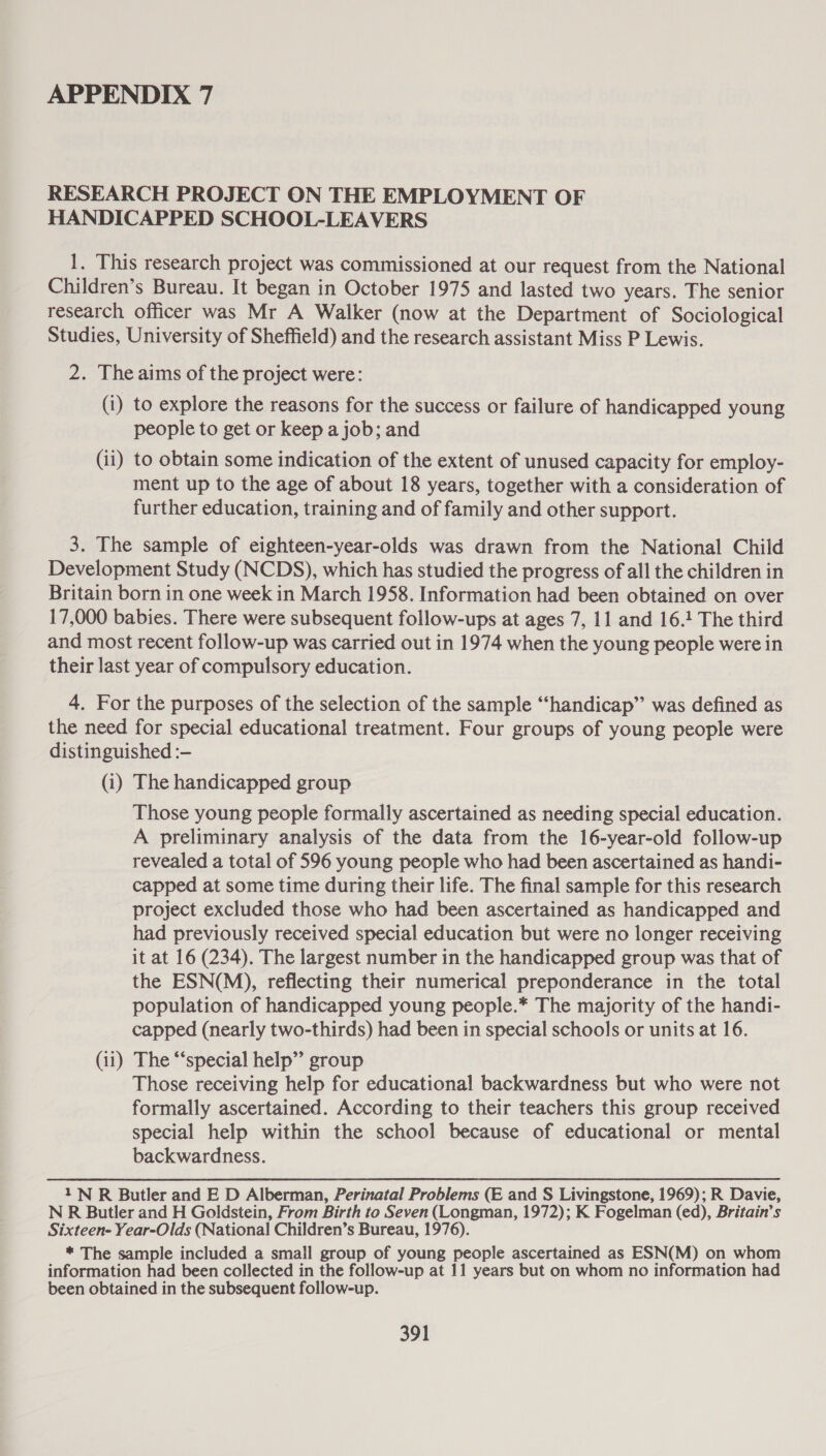 RESEARCH PROJECT ON THE EMPLOYMENT OF HANDICAPPED SCHOOL-LEAVERS 1. This research project was commissioned at our request from the National Children’s Bureau. It began in October 1975 and lasted two years. The senior research officer was Mr A Walker (now at the Department of Sociological Studies, University of Sheffield) and the research assistant Miss P Lewis. 2. The aims of the project were: (i) to explore the reasons for the success or failure of handicapped young people to get or keep a job; and (ii) to obtain some indication of the extent of unused capacity for employ- ment up to the age of about 18 years, together with a consideration of further education, training and of family and other support. 3. The sample of eighteen-year-olds was drawn from the National Child Development Study (NCDS), which has studied the progress of all the children in Britain born in one week in March 1958. Information had been obtained on over 17,000 babies. There were subsequent follow-ups at ages 7, 11 and 16.1 The third and most recent follow-up was carried out in 1974 when the young people were in their last year of compulsory education. 4. For the purposes of the selection of the sample “‘handicap”’ was defined as the need for special educational treatment. Four groups of young people were distinguished :— (i) The handicapped group Those young people formally ascertained as needing special education. A preliminary analysis of the data from the 16-year-old follow-up revealed a total of 596 young people who had been ascertained as handi- capped at some time during their life. The final sample for this research project excluded those who had been ascertained as handicapped and had previously received special education but were no longer receiving it at 16 (234). The largest number in the handicapped group was that of the ESN(M), reflecting their numerical preponderance in the total population of handicapped young people.* The majority of the handi- capped (nearly two-thirds) had been in special schools or units at 16. (11) The “‘special help” group Those receiving help for educational backwardness but who were not formally ascertained. According to their teachers this group received special help within the school because of educational or mental backwardness. 1N R Butler and E D Alberman, Perinatal Problems (E and S Livingstone, 1969); R Davie, N R Butler and H Goldstein, From Birth to Seven (Longman, 1972); K Fogelman (ed), Britain’s Sixteen- Year-Olds (National Children’s Bureau, 1976). * The sample included a small group of young people ascertained as ESN(M) on whom information had been collected in the follow-up at 11 years but on whom no information had been obtained in the subsequent follow-up.