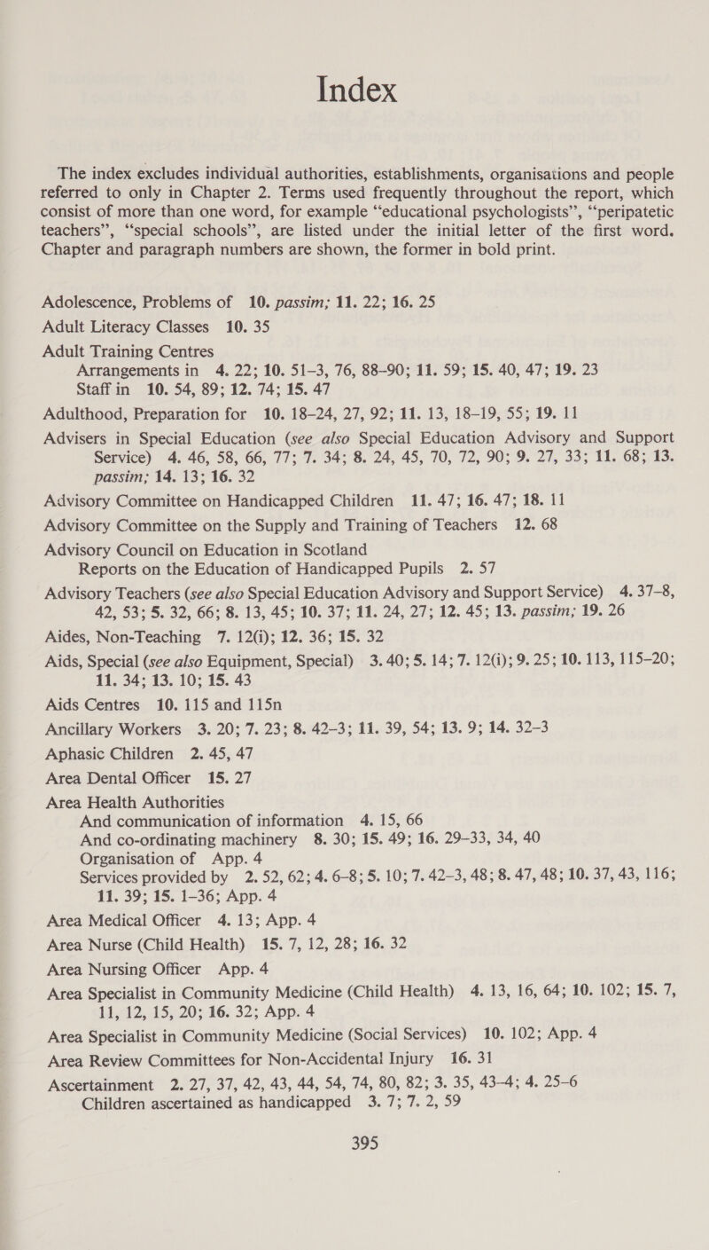 Index The index excludes individual authorities, establishments, organisations and people referred to only in Chapter 2. Terms used frequently throughout the report, which consist of more than one word, for example “educational psychologists’’, “peripatetic 9 teachers’’, “‘special schools’, are listed under the initial letter of the first word. Chapter and paragraph numbers are shown, the former in bold print. Adolescence, Problems of 10. passim; 11. 22; 16. 25 Adult Literacy Classes 10. 35 Adult Training Centres Arrangements in 4. 22; 10. 51-3, 76, 88-90; 11. 59; 15. 40, 47; 19. 23 Staffin 10. 54, 89; 12. 74; 15. 47 Adulthood, Preparation for 10. 18-24, 27, 92; 11. 13, 18-19, 55; 19. 11 Advisers in Special Education (see also Special Education Advisory and Support Service) 4. 46, 58, 66, 77; 7. 34; 8. 24, 45, 70, 72, 90; 9. 27, 33; 11. 68; 13. passim, 14. 13; 16. 32 Advisory Committee on Handicapped Children 11. 47; 16. 47; 18. 11 Advisory Committee on the Supply and Training of Teachers 12. 68 Advisory Council on Education in Scotland Reports on the Education of Handicapped Pupils 2. 57 Advisory Teachers (see also Special Education Advisory and Support Service) 4. 37-8, 42, 53; 5. 32, 66; 8. 13, 45; 10. 37; 11. 24, 27; 12. 45; 13. passim; 19. 26 Aides, Non-Teaching 7. 12(i); 12. 36; 15. 32 Aids, Special (see also Equipment, Special) 3. 40;5. 14; 7. 12); 9. 25; 10. 113, 115-20; 11. 34; 13. 10; 15. 43 Aids Centres 10. 115 and 115n Ancillary Workers 3. 20; 7. 23; 8. 42-3; 11. 39, 54; 13. 9; 14. 32-3 Aphasic Children 2. 45, 47 Area Dental Officer 15. 27 Area Health Authorities And communication of information 4. 15, 66 And co-ordinating machinery 8. 30; 15. 49; 16. 29-33, 34, 40 Organisation of App. 4 Services provided by 2. 52, 62; 4. 6-8; 5. 10; 7. 42-3, 48; 8. 47, 48; 10. 37, 43, 116; 11. 39; 15. 1-36; App. 4 Area Medical Officer 4. 13; App. 4 Area Nurse (Child Health) 15. 7, 12, 28; 16. 32 Area Nursing Officer App. 4 Area Specialist in Community Medicine (Child Health) 4. 13, 16, .64;.10, 102; 15.7, 11, 12, 15, 20; 16. 32; App. 4 Area Specialist in Community Medicine (Social Services) 10. 102; App. 4 Area Review Committees for Non-Accidental Injury 16. 31 Ascertainment 2. 27, 37, 42, 43, 44, 54, 74, 80, 82; 3. 35, 43-4; 4. 25-6 Children ascertained as handicapped 3.7; 7. 2, 59