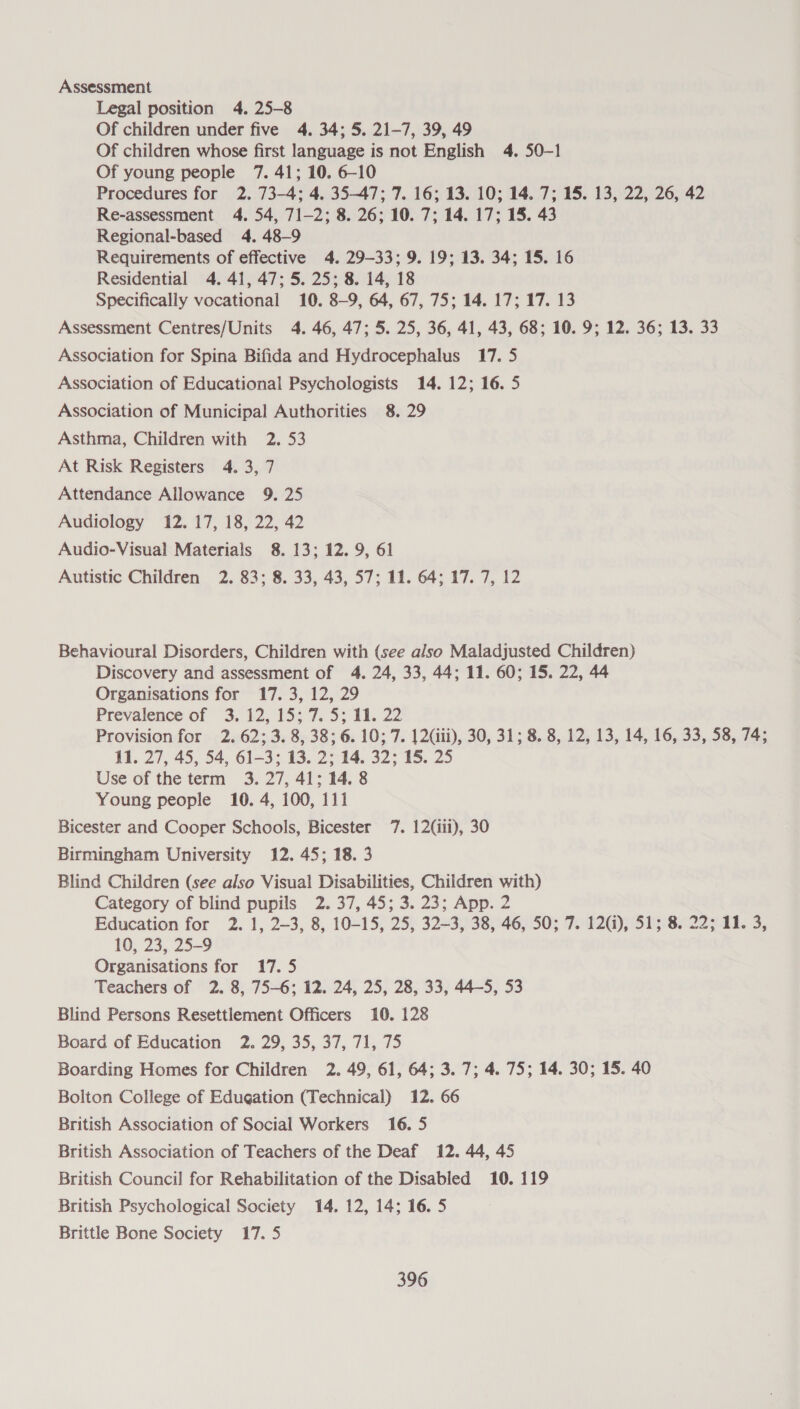 Assessment Legal position 4. 25-8 Of children under five 4. 34; 5. 21-7, 39, 49 Of children whose first language is not English 4. 50-1 Of young people 7. 41; 10. 6-10 Procedures for 2. 73-4; 4. 35-47; 7. 16; 13. 10; 14. 7; 15. 13, 22, 26, 42 Re-assessment 4. 54, 71-2; 8. 26; 10. 7; 14. 17; 15. 43 Regional-based 4. 48-9 Requirements of effective 4. 29-33; 9. 19; 13. 34; 15. 16 Residential 4. 41, 47; 5. 25; 8. 14, 18 Specifically vocational 10. 8-9, 64, 67, 75; 14. 17; 17. 13 Assessment Centres/Units 4. 46, 47; 5. 25, 36, 41, 43, 68; 10. 9; 12. 36; 13. 33 Association for Spina Bifida and Hydrocephalus 17. 5 Association of Educational Psychologists 14. 12; 16. 5 Association of Municipal Authorities 8. 29 Asthma, Children with 2. 53 At Risk Registers 4. 3, 7 Attendance Allowance 9. 25 Audiology 12. 17, 18, 22, 42 Audio-Visual Materials 8. 13; 12. 9, 61 Autistic Children 2. 83; 8. 33, 43, 57; 11. 64; 17. 7, 12 Behavioural Disorders, Children with (see also Maladjusted Children) Discovery and assessment of 4. 24, 33, 44; 11. 60; 15. 22, 44 Organisations for 17. 3, 12, 29 Prevalence of 3; 12, 15; 7. 5; 11. 22 Provision for 2. 62; 3. 8, 38; 6.10; 7. 12(iii), 30, 31; 8. 8, 12, 13, 14, 16, 33, 58, 74; 11. 27, 45, 54, 61-3; 13. 2; 14. 32; 15. 25 Use of the term 3. 27, 41; 14. 8 Young people 10. 4, 100, 111 Bicester and Cooper Schools, Bicester 7. 12(1ii), 30 Birmingham University 12. 45; 18.3 Blind Children (see also Visual Disabilities, Children with) Category of blind pupils 2. 37, 45; 3. 23; App. 2 Education for 2. 1, 2~—3, 8, 10-15, 25, 32~3, 38, 46, 50; 7. 12(i), 51; 8. 22; 11. 3, 10, 23, 25-9 Organisations for 17.5 Teachers of 2. 8, 75-6; 12. 24, 25, 28, 33, 44-5, 53 Blind Persons Resettlement Officers 10. 128 Board of Education 2. 29, 35, 37, 71, 75 Boarding Homes for Children 2. 49, 61, 64; 3. 7; 4. 75; 14. 30; 15. 40 Bolton College of Edugation (Technical) 12. 66 British Association of Social Workers 16. 5 British Association of Teachers of the Deaf 12. 44, 45 British Council for Rehabilitation of the Disabled 10. 119 British Psychological Society 14. 12, 14; 16.5 Brittle Bone Society 17. 5