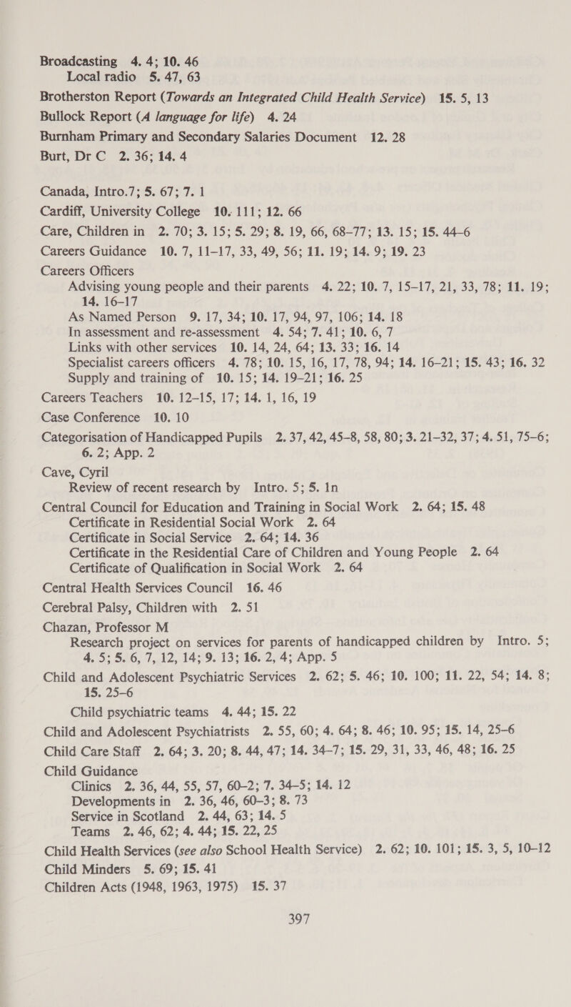 Broadcasting 4. 4; 10. 46 Local radio 5. 47, 63 Brotherston Report (Towards an Integrated Child Health Service) 15.5, 13 Bullock Report (A language for life) 4. 24 Burnham Primary and Secondary Salaries Document 12. 28 Burt, Dr C 2. 36; 14. 4 Canada, Intro.7; 5. 67; 7. 1 Cardiff, University College 10. 111; 12. 66 Care, Children in 2. 70; 3. 15; 5. 29; 8. 19, 66, 68-77; 13. 15; 15. 44-6 Careers Guidance 10. 7, 11-17, 33, 49, 56; 11. 19; 14. 9; 19, 23 Careers Officers Advising young people and their parents 4. 22; 10. 7, 15—17, 21, 33, 78; 11. 19; 14, 16-17 As Named Person 9. 17, 34; 10. 17, 94, 97, 106; 14. 18 In assessment and re-assessment 4. 54; 7. 41; 10. 6, 7 Links with other services 10. 14, 24, 64; 13. 33; 16. 14 Specialist careers officers 4. 78; 10. 15, 16, 17, 78, 94; 14. 16-21; 15. 43; 16. 32 Supply and training of 10. 15; 14. 19-21; 16. 25 Careers Teachers 10. 12-15, 17; 14. 1, 16, 19 Case Conference 10. 10 Categorisation of Handicapped Pupils 2.37, 42, 45-8, 58, 80; 3. 21-32, 37; 4. 51, 75-6; 6. 2; App. 2 Cave, Cyril Review of recent research by Intro. 5; 5. In Central Council for Education and Training in Social Work 2. 64; 15. 48 Certificate in Residential Social Work 2. 64 Certificate in Social Service 2. 64; 14. 36 Certificate in the Residential Care of Children and Young People 2. 64 Certificate of Qualification in Social Work 2. 64 Central Health Services Council 16. 46 Cerebral Palsy, Children with 2. 51 Chazan, Professor M Research project on services for parents of handicapped children by Intro. 5; 4.5; 5. 6, 7, 12, 14; 9. 13; 16. 2, 4; App. 5 Child and Adolescent Psychiatric Services 2. 62; 5. 46; 10. 100; 11. 22, 54; 14. 8; 15. 25-6 Child psychiatric teams 4. 44; 15. 22 Child and Adolescent Psychiatrists 2. 55, 60; 4. 64; 8. 46; 10. 95; 15. 14, 25-6 Child Care Staff 2. 64; 3. 20; 8. 44, 47; 14. 34-7; 15. 29, 31, 33, 46, 48; 16. 25 Child Guidance Clinics 2. 36, 44, 55, 57, 60-2; 7. 34-5; 14. 12 Developments in 2. 36, 46, 60-3; 8. 73 Service in Scotland 2. 44, 63; 14. 5 Teams 2. 46, 62; 4. 44; 15. 22, 25 Child Health Services (see also School Health Service) 2. 62; 10. 101; 15. 3, 5, 10-12 Child Minders 5. 69; 15. 41 Children Acts (1948, 1963, 1975) 15. 37 ou