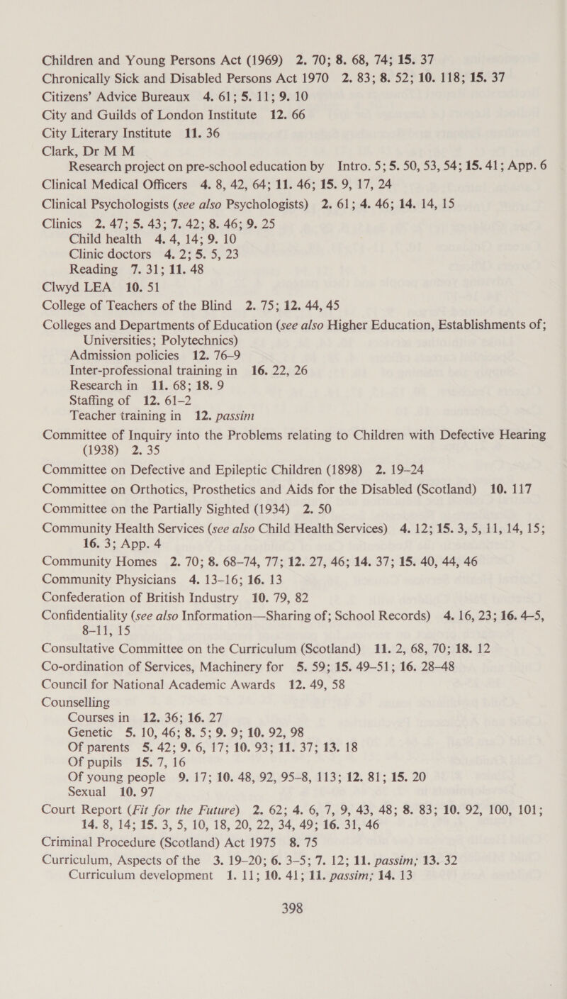 Children and Young Persons Act (1969) 2. 70; 8. 68, 74; 15. 37 Chronically Sick and Disabled Persons Act 1970 2. 83; 8. 52; 10. 118; 15. 37 Citizens’ Advice Bureaux 4. 61; 5. 11; 9. 10 City and Guilds of London Institute 12. 66 City Literary Institute 11. 36 Clark, Dr M M Research project on pre-school education by Intro. 5; 5.50, 53, 54; 15. 41; App. 6 Clinical Medical Officers 4. 8, 42, 64; 11. 46; 15. 9, 17, 24 Clinical Psychologists (see also Psychologists) 2. 61; 4. 46; 14. 14, 15 Clinics 2. 47; 5. 43; 7. 42; 8. 46; 9. 25 Child health 4. 4, 14; 9. 10 Clinic doctors 4. 2:5. 5, 23 Reading 7. 31; 11. 48 Clwyd LEA 10. 51 College of Teachers of the Blind 2. 75; 12. 44, 45 Colleges and Departments of Education (see also Higher Education, Establishments of; Universities; Polytechnics) Admission policies 12. 76-9 Inter-professional training in 16. 22, 26 Research in 11. 68; 18. 9 Staffing of 12. 61-2 Teacher training in 12. passim Committee of Inquiry into the Problems relating to Children with Defective Hearing (1938) 2.35 Committee on Defective and Epileptic Children (1898) 2. 19-24 Committee on Orthotics, Prosthetics and Aids for the Disabled (Scotland) 10. 117 Committee on the Partially Sighted (1934) 2. 50 Community Health Services (see also Child Health Services) 4. 12; 15. 3, 5, 11, 14, 15; 16. 3; App. 4 Community Homes 2. 70; 8. 68-74, 77; 12. 27, 46; 14. 37; 15. 40, 44, 46 Community Physicians 4. 13-16; 16. 13 Confederation of British Industry 10. 79, 82 Confidentiality (see also Information—Sharing of; School Records) 4. 16, 23; 16. 4-5, 8-11, 15 Consultative Committee on the Curriculum (Scotland) 11. 2, 68, 70; 18. 12 Co-ordination of Services, Machinery for 5. 59; 15. 49-51; 16. 28-48 Council for National Academic Awards 12. 49, 58 Counselling Courses in 12. 36; 16. 27 Genetic 5. 10, 46; 8. 5; 9. 9; 10. 92, 98 Of parents 5. 42; 9. 6, 17; 10. 93; 11. 37; 13. 18 Of pupils 15. 7, 16 Of young people 9.17; 10. 48, 92, 95-8, 113; 12. 81; 15. 20 Sexual 10. 97 Court Report (Fit for the Future) 2. 62; 4. 6, 7, 9, 43, 48; 8. 83; 10. 92, 100, 101; 14. 8, 14; 15. 3, 5, 10, 18, 20, 22, 34, 49; 16. 31, 46 Criminal Procedure (Scotland) Act 1975 8. 75 Curriculum, Aspects of the 3. 19-20; 6. 3-5; 7. 12; 11. passim; 13. 32 Curriculum development 1. 11; 10. 41; 11. passim; 14. 13