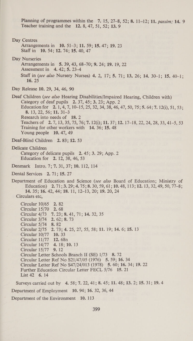 Planning of programmes within the 7. 15, 27-8, 52; 8. 11-12; 11. passim; 14. 9 Teacher training and the 12. 8, 47, 51, 52; 13.9 Day Centres Arrangements in 10. 51-3; 11. 59; 15. 47; 19. 23 Staff in 10. 54; 12. 74; 15. 40, 47 Day Nurseries Arrangements in 5. 39, 43, 68-70; 9. 24; 19. 19, 22 Assessment in 4. 42; 5. 23-4 Staff in (see also Nursery Nurses) 4. 2, 17; 5. 71; 13. 26; 14. 30-1; 15. 40-1: 16. 25 Day Release 10. 29, 34, 46, 90 Deaf Children (see also Hearing Disabilities/Impaired Hearing, Children with) Category of deaf pupils 2. 37, 45; 3. 23; App. 2 Education for 2.1, 4, 7, 10-15, 25, 32, 34, 38, 46, 47, 50, 75; 5. 64; 7. 12(i), 51, 53; 8. 13, 22, 56; 11. 31-3 Research into needs of 18. 2 Teachers of 2.7, 13,35, 75,,76,.7..12G); 10, 37: 12, 17-18, 22, 24, 28, 33, 41-5, 53 Training for other workers with 14. 36; 15. 48 Young people 10. 47, 49 Deaf-Blind Children 2. 83; 12. 53 Delicate Children Category of delicate pupils 2.45; 3. 29; App. 2 Education for 2. 12, 38, 46, 53 Denmark Intro. 7; 7. 31, 37; 10. 112, 114 Dental Services 2. 71; 15. 27 Department of Education and Science (see also Board of Education; Ministry of Education) 2.71; 3.29; 4. 75; 8. 30, 59, 61; 10. 48, 113; 12. 13, 32, 49, 50, 77-8; 14. 35; 16. 42, 44; 18. 11, 12-13, 20; 19. 20, 24 Circulars etc, Circular 10/65 2. 82 Circular 15/70 2. 68 Circular 4/73 7. 23; 8. 41, 71; 14. 32, 35 Circular 3/74 2. 62; 8. 73 Circular 5/74 8. 82 Circular 2/15 “2: 73% 4. 25; 27,55, 38; 11. 19; 14.6; 13.13 Circular 10/77 10. 33 Circular 11/77 12. 68n Circular 14/77 4. 18; 10. 13 Circular 15/77 9. 12 Circular Letter Schools Branch II (SE) 1/73 8. 72 Circular Letter Ref No S21/47/05 (1976) 5. 59; 16. 34 Circular Letter Ref No $47/24/013 (1978) 5. 60; 16. 34; 19. 22 Further Education Circular Letter FECL 5/76 15. 21 List 42 6. 14 Surveys carried out by 4. 58; 7. 22, 41; 8. 45; 11. 48; 13. 2; 15. 31; 19. 4 Department of Employment 10. 94; 16. 32, 36, 44 Department of the Environment 10. 113