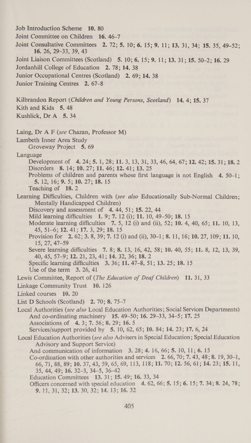 Job Introduction Scheme 10. 80 Joint Committee on Children 16. 46-7 Joint Consultative Committees 2. 72; 5. 10; 6. 15; 9. 11; 13. 31, 34; 15. 35, 49-52; 16. 26, 29-33, 39, 43 Joint Liaison Committees (Scotland) 5. 10; 6. 15; 9. 11; 13. 31; 15. 50-2; 16. 29 Jordanhill College of Education 2. 78; 14. 38 Junior Occupational Centres (Scotland) 2. 69; 14, 38 Junior Training Centres 2. 67-8 Kilbrandon Report (Children and Young Persons, Scotland) 14. 4; 15, 37 Kith and Kids 5. 48 Kushlick, Dr A 5. 34 Laing, Dr A F (see Chazan, Professor M) Lambeth Inner Area Study Groveway Project 5. 69 Language Development of 4. 24; 5. 1, 28; 11. 3, 13, 31, 33, 46, 64, 67; 12. 42; 15. 31; 18. 2 Disorders 8. 14; 10. 27; 11. 46; 12. 41; 13. 25 Problems of children and parents whose first language is not English 4. 50-1; BS. 12 165-9.152.10. 27; 18.15 Teaching of 18. 2 Learning Difficulties, Children with (see also Educationally Sub-Normal Children; Mentally Handicapped Children) Discovery and assessment of 4. 44, 51; 15. 22, 44 Mild learning difficulties 1.9; 7. 12 (i); 11. 10, 49—S0; 18. 15 Moderate learning difficulties 7. 5, 12 (i) and (ii), 52; 10. 4, 40, 65; 11. 10, 13, 45, 51-6; 12. 41; 17. 3, 29; 18. 15 Provision for 2. 62; 3.8, 39; 7. 12 Gi) and (ii), 30-1; 8. 11, 16; 10. 27, 109; 11. 10, ~ 15, 27, 47-59 Severe learning difficulties 7. 8; 8. 13, 16, 42, 58; 10. 40, 55; 11. 8, 12, 13, 39, 40, 45, 57-9; 12. 21, 23, 41; 14. 32, 36; 18. 2 Specific learning difficulties 3. 36; 11. 47-8, 51; 13. 25; 18. 15 Use of the term 3. 26, 41 7 Lewis Committee, Report of (The Education of Deaf Children) 11. 31, 33 Linkage Community Trust 10. 126 Linked courses 10. 20 List D Schools (Scotland) 2. 70; 8. 75-7 Local Authorities (see also Local Education Authorities; Social Services Departments) And co-ordinating machinery 15. 49-50; 16. 29-33, 34-5; 17. 25 Associations of 4. 3; 7. 56; 8. 29; 16. 5 Services/support provided by 5. 10, 62, 65; 10. 84; 14. 23; 17. 6, 24 Local Education Authorities (see also Advisers in Special Education; Special Education Advisory and Support Service) And communication of information 3. 28; 4. 16, 66; 5. 10, 11; 6. 15 Co-ordination with other authorities and services 2. 66, 70; 7. 43, 48; 8. 19, 30-1, 66, 71, 88, 89; 10. 37, 43, 59, 65, 69, 113, 118; 11. 70; 12, 56, 61; 14. 23; 15. 11, 35, 44, 49; 16. 32-3, 34-5, 36-42 Education Committees 13. 31; 15. 49; 16. 33, 34 Officers concerned with special education 4. 62, 66; 5. 15; 6. 15; 7. 34; 8. 24, 78; 9. 11, 31, 32; 13. 30, 32; 14. 13; 16. 32