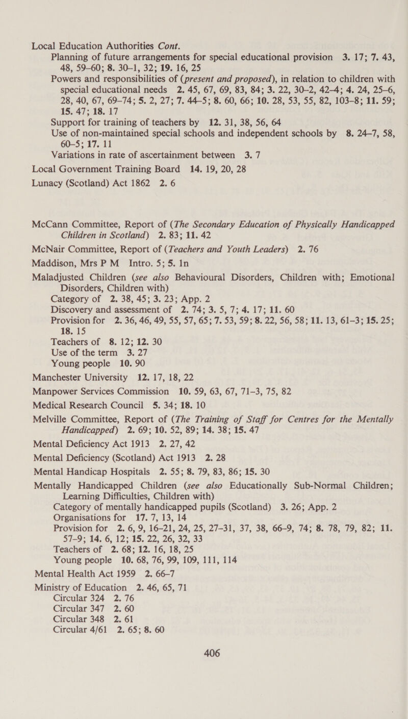 Local Education Authorities Cont. Planning of future arrangements for special educational provision 3. 17; 7. 43, 48, 59-60; 8. 30-1, 32; 19. 16, 25 Powers and responsibilities of (present and proposed), in relation to children with special educational needs 2. 45, 67, 69, 83, 84; 3. 22, 30-2, 42-4; 4. 24, 25-6, 28, 40, 67, 69-74; 5. 2, 27; 7. 44-5; 8. 60, 66; 10. 28, 53, 55, 82, 103-8; 11. 59; 15. 47; 18. 17 Support for training of teachers by 12. 31, 38, 56, 64 Use of non-maintained special schools and independent schools by 8. 24-7, 58, 60-5; 17. 11 Variations in rate of ascertainment between 3. 7 Local Government Training Board 14. 19, 20, 28 Lunacy (Scotland) Act 1862 2.6 McCann Committee, Report of (The Secondary Education of Physically Handicapped Children in Scotland) 2. 83; 11. 42 McNair Committee, Report of (Teachers and Youth Leaders) 2.76 Maddison, Mrs P M_ Intro. 5; 5. In Maladjusted Children (see also Behavioural Disorders, Children with; Emotional Disorders, Children with) Category of 2. 38, 45; 3. 23; App. 2 Discovery and assessment of 2. 74; 3. 5, 7; 4. 17; 11. 60 Provision for 2. 36, 46, 49, 55, 57, 65; 7. 53, 59; 8. 22, 56, 58; 11. 13, 61-3; 15. 25; 18. 15 Teachers of 8. 12; 12. 30 Use of the term 3. 27 Young people 10. 90 Manchester University 12. 17, 18, 22 Manpower Services Commission 10. 59, 63, 67, 71-3, 75, 82 Medical Research Council 5. 34; 18. 10 Melville Committee, Report of (The Training of Staff for Centres for the Mentally Handicapped) 2. 69; 10. 52, 89; 14. 38; 15. 47 Mental Deficiency Act 1913 2. 27, 42 Mental Deficiency (Scotland) Act 1913 2. 28 Mental Handicap Hospitals 2. 55; 8. 79, 83, 86; 15. 30 Mentally Handicapped Children (see also Educationally Sub-Normal Children; Learning Difficulties, Children with) Category of mentally handicapped pupils (Scotland) 3.26; App. 2 Organisations for 17.7, 13, 14 Provision for 2. 6, 9, 16-21, 24, 25, 27-31, 37, 38, 66-9, 74; 8. 78, 79, 82; 11. 57-9; 14. 6, 12; 15. 22, 26, 32, 33 Teachers of 2. 68; 12. 16, 18, 25 Young people 10. 68, 76, 99, 109, 111, 114 Mental Health Act 1959 2. 66-7 Ministry of Education 2. 46, 65, 71 Circular 324 2.76 Circular 347 2. 60 Circular 348 2. 61 Circular 4/61 2. 65; 8. 60