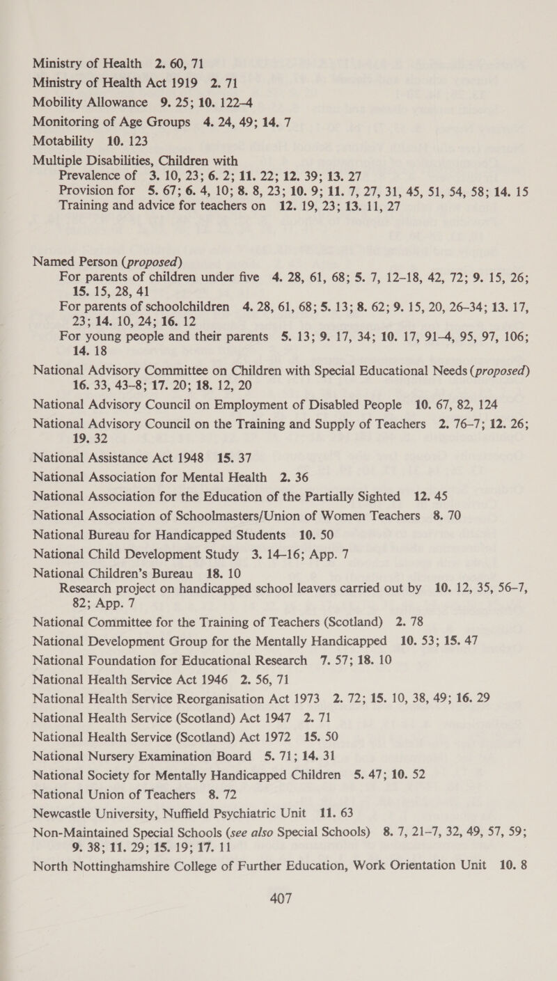 Ministry of Health 2. 60, 71 Ministry of Health Act 1919 2. 71 Mobility Allowance 9. 25; 10. 122-4 Monitoring of Age Groups 4. 24, 49; 14. 7 Motability 10. 123 Multiple Disabilities, Children with Prevalence of 3. 10, 23; 6.2; 11. 22; 12. 39; 13. 27 Provision for 5. 67; 6. 4, 10; 8. 8, 23; 10. 9; 11. 7, 27, 31, 45, 51, 54, 58; 14. 15 Training and advice for teachers on 12. 19, 23; 13. 11, 27 Named Person (proposed) For parents of children under five 4. 28, 61, 68; 5. 7, 12-18, 42, 72; 9. 15, 26; 15. 15, 28, 41 For parents of schoolchildren 4. 28, 61, 68; 5. 13; 8. 62; 9. 15, 20, 26-34; 13. 17, 23; 14. 10, 24; 16. 12 For young people and their parents 5. 13; 9. 17, 34; 10. 17, 91-4, 95, 97, 106; 14. 18 National Advisory Committee on Children with Special Educational Needs (proposed) 16. 33, 43-8; 17. 20; 18. 12, 20 National Advisory Council on Employment of Disabled People 10. 67, 82, 124 National Advisory Council on the Training and Supply of Teachers 2. 76-7; 12. 26; 19. 32 National Assistance Act 1948 15. 37 National Association for Mental Health 2. 36 National Association for the Education of the Partially Sighted 12. 45 National Association of Schoolmasters/Union of Women Teachers 8. 70 National Bureau for Handicapped Students 10. 50 National Child Development Study 3. 14-16; App. 7 National Children’s Bureau 18. 10 Research project on handicapped school leavers carried out by 10. 12, 35, 56-7, 82; App. 7 National Committee for the Training of Teachers (Scotland) 2. 78 National Development Group for the Mentally Handicapped 10. 53; 15. 47 National Foundation for Educational Research 7. 57; 18. 10 National Health Service Act 1946 2. 56, 71 National Health Service Reorganisation Act 1973 2. 72; 15. 10, 38, 49; 16. 29 National Health Service (Scotland) Act 1947 2. 71 National Health Service (Scotland) Act 1972 15. 50 National Nursery Examination Board 5. 71; 14. 31 National Society for Mentally Handicapped Children 5. 47; 10. 52 National Union of Teachers 8. 72 Newcastle University, Nuffield Psychiatric Unit 11. 63 Non-Maintained Special Schools (see also Special Schools) 8. 7, 21-7, 32, 49, 57, 59; 9. 38; 11. 29; 15. 19; 17. 11 North Nottinghamshire College of Further Education, Work Orientation Unit 10. 8