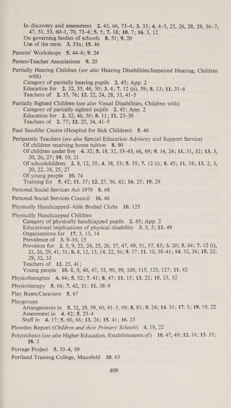 In discovery and assessment 2. 43, 66, 73-4; 3. 33; 4. 4-5, 25, 26, 28, 29, 36-7, 47, 51, 53, 60-1, 70, 73-4; 5. 5; 7. 18; 10. 7; 16. 3, 12 On governing bodies of schools 8. 51; 9. 20 Use of the term 3. 33n; 15. 46 Parents’ Workshops 5. 44-6; 9. 24 Parent-Teacher Associations 9. 20 Partially Hearing Children (see also Hearing Disabilities/Impaired Hearing, Children with) Category of partially hearing pupils 2. 45; App. 2 Education for 2. 32, 35, 46, 50; 3. 4; 7. 12 (ii), 59; 8. 13; 11. 31-6 Teachers of 2. 35, 76; 12. 22, 24, 28, 33, 41-5 Partially Sighted Children (see also Visual Disabilities, Children with) Category of partially sighted pupils 2.45; App. 2 Education for 2. 32, 46, 50; 8. 11; 11. 23-30 Teachers of 2. 77; 12. 25, 34, 41-5 Paul Sandifer Centre (Hospital for Sick Children) 5. 46 Peripatetic Teachers (see also Special Education Advisory and Support Service) Of children receiving home tuition 8. 90 Of children under five 4. 32; 5. 18, 32, 33-43, 66, 69; 9. 14, 24; 11. 31, 32; 13. 3, 20, 26,27; 19.49, 21 Of schoolchildren 2. 8, 12, 35; 4. 38, 53; 5. 35; 7. 12 (i); 8. 45; 11. 34; 13. 2, 3, 20, 22,.24.125,427 Of young people 10. 74 Training for 5. 42; 11. 37; 12. 27, 36, 42; 16. 25; 19. 29 Personal Social Services Act 1970 8. 68 Personal Social Services Council 16. 46 Physically Handicapped—Able Bodied Clubs 10. 125 Physically Handicapped Children Category of physically handicapped pupils 2.45; App. 2 Educational implications of physical disability 3.3, 5; 11. 49 Organisations for 17. 3, 13, 14 Prevalence of 3. 9-10, 15 Provision for “2. 579, 22;24,:25,'26, 37, 47, 49, 51, 57, 83; 3. 20; 5. 4; 7. 12), 21, 26, 29, 41, 51; 8. 8, 12, 13, 14, 22, 56; 9. 37; 11. 10, 38-41; 14. 32, 36; 15. 22, 29.3233 Teachers of 12. 25, 41; Young people 10. 8, 9, 40, 47, 55, 90, 99, 109, 115, 125, 127; 11. 42 Physiotherapists 4. 64; 5. 52; 7. 41; 8. 47; 11. 15; 13. 22; 15. 23, 32 Physiotherapy 5. 64; 7. 42, 51; 11. 38-9 Play Buses/Caravans 5. 67 Playgroups Arrangements in 5. 32, 39, 59, 60, 61-3, 69; 8. 83; 9. 24; 14. 31; 17. 3; 19. 19, 22 Assessment in 4. 42; 5, 23-4 Staff in 4. 17; 5. 60, 66; 13. 26; 15. 41; 16. 25 Plowden Report (Children and their Primary Schools) 4. 19, 22 Polytechnics (see also Higher Education, Establishments of) 10. 47, 49; 12. 16; 13. 35; 18. 3 Portage Project 5. 33-4, 39 Portland Training College, Mansfield 10. 63