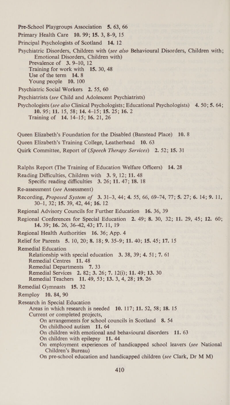Pre-School Playgroups Association 5. 63, 66 Primary Health Care 10. 99; 15. 3, 8-9, 15 Principal Psychologists of Scotland 14, 12 Psychiatric Disorders, Children with (see also Behavioural Disorders, Children with; Emotional Disorders, Children with) Prevalence of 3. 9-10, 12 Training for work with 15. 30, 48 Use of the term 14. 8 Young people 10. 100 Psychiatric Social Workers 2. 55, 60 Psychiatrists (see Child and Adolescent Psychiatrists) Psychologists (see also Clinical Psychologists; Educational Psychologists) 4.50; 5. 64; 10. 95; 11. 15, 58; 14. 4-15; 15. 25; 16. 2 Training of 14. 14-15; 16. 21, 26 Queen Elizabeth’s Foundation for the Disabled (Banstead Place) 10. 8 Queen Elizabeth’s Training College, Leatherhead 10. 63 Quirk Committee, Report of (Speech Therapy Services) 2.52; 15. 31 Ralphs Report (The Training of Education Welfare Officers) 14. 28 Reading Difficulties, Children with 3.9, 12; 11. 48 Specific reading difficulties 3. 26; 11. 47; 18. 18 Re-assessment (see Assessment) Recording, Proposed System of 3. 31-3, 44; 4. 55, 66, 69-74, 77; 5. 27; 6. 14; 9. 11, 30-1, 32; 15. 39, 42, 44; 16. 12 Regional Advisory Councils for Further Education 16. 36, 39 Regional Conferences for Special Education 2. 49; 8. 30, 32; 11. 29, 45; 12. 60; 14. 39; 16. 26, 36-42, 43; 17. 11, 19 Regional Health Authorities 16. 36; App. 4 Relief for Parents 5. 10, 20; 8. 18; 9. 35-9; 11. 40; 15. 45; 17. 15 Remedial Education Relationship with special education 3. 38, 39; 4. 51; 7. 61 Remedial Centres 11. 48 Remedial Departments 7. 33 Remedial Services 2. 82; 3. 26; 7. 12(i); 11. 49; 13. 30 Remedial Teachers 11. 49, 53; 13. 3, 4, 28; 19. 26 Remedial Gymnasts 15. 32 Remploy 10. 84, 90 Research in Special Education Areas in which research is needed 10. 117; 11. 52, 58; 18. 15 Current or completed projects, On arrangements for school councils in Scotland 8. 54 On childhood autism 11. 64 On children with emotional and behavioural disorders 11. 63 On children with epilepsy 11. 44 On employment experiences of handicapped school leavers (see National Children’s Bureau) On pre-school education and handicapped children (see Clark, Dr M M)