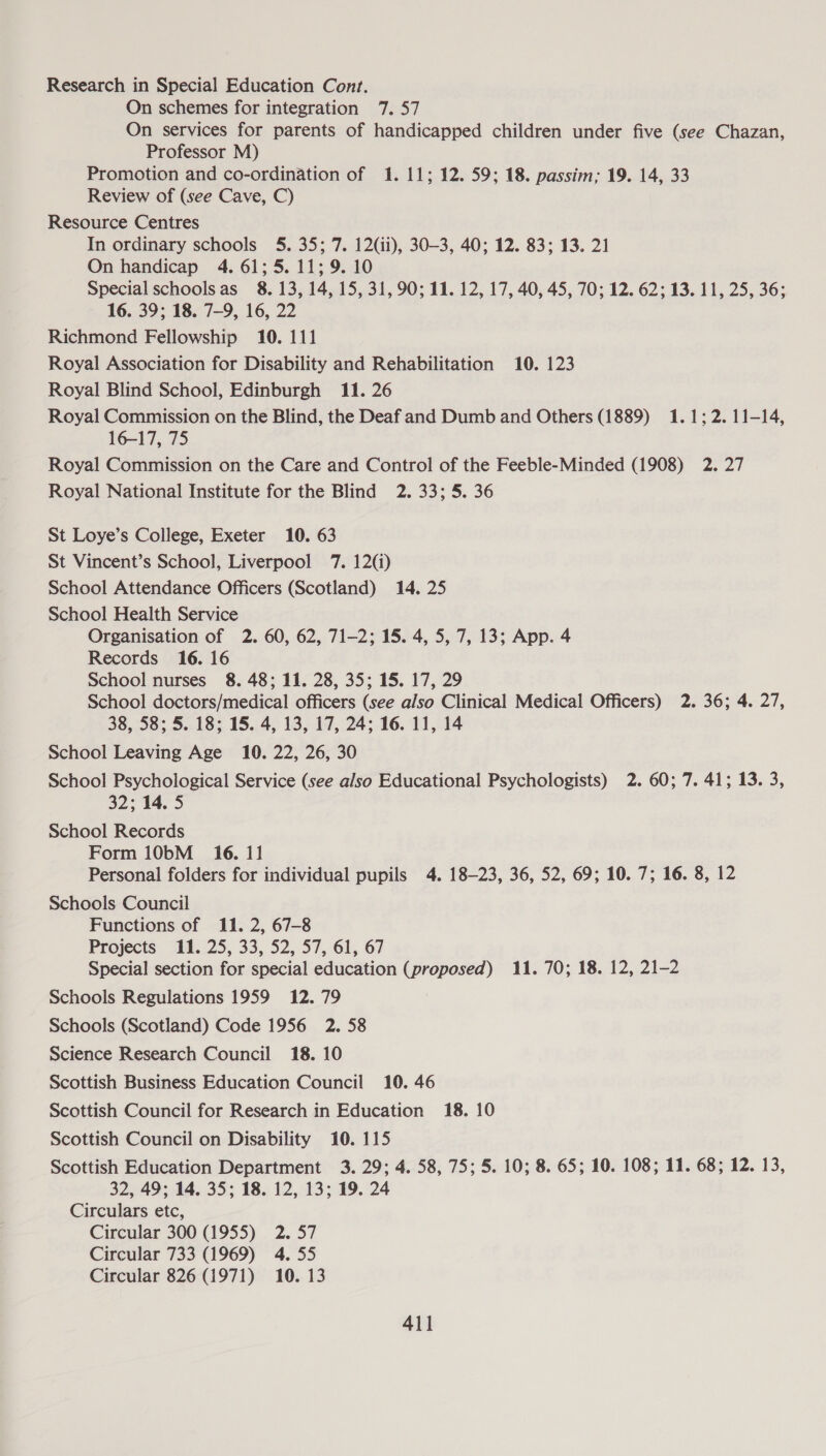 Research in Special Education Cont. On schemes for integration 7. 57 On services for parents of handicapped children under five (see Chazan, Professor M) Promotion and co-ordination of 1. 11; 12. 59; 18. passim; 19. 14, 33 Review of (see Cave, C) Resource Centres In ordinary schools 5. 35; 7. 12(ii), 30-3, 40; 12. 83; 13. 21 On handicap 4. 61; 5.11; 9. 10 Special schoolsas 8. 13, 14, 15, 31, 90; 11. 12, 17, 40, 45, 70; 12. 62; 13. 11, 25, 36; 16. 39; 18. 7-9, 16, 22 Richmond Fellowship 10. 111 Royal Association for Disability and Rehabilitation 10. 123 Royal Blind School, Edinburgh 11. 26 Royal Commission on the Blind, the Deaf and Dumb and Others (1889) 1.1; 2. 11-14, 16-17, 75 Royal Commission on the Care and Control of the Feeble-Minded (1908) 2. 27 Royal National Institute for the Blind 2. 33; 5. 36 St Loye’s College, Exeter 10. 63 St Vincent’s School, Liverpool 7. 12(i) School Attendance Officers (Scotland) 14. 25 School Health Service Organisation of 2. 60, 62, 71-2; 15. 4, 5, 7, 13; App. 4 Records 16. 16 School nurses 8. 48; 11. 28, 35; 15. 17, 29 School doctors/medical officers (see also Clinical Medical Officers) 2. 36; 4. 27, 38, 58; 5. 18; 15. 4, 13, 17, 24; 16. 11, 14 School Leaving Age 10. 22, 26, 30 School Psychological Service (see also Educational Psychologists) 2. 60; 7. 41; 13. 3, 32; 14. 5 School Records Form 10bM_ 16. 11 Personal folders for individual pupils 4. 18-23, 36, 52, 69; 10. 7; 16. 8, 12 Schools Council Functions of 11. 2, 67-8 Projects 11. 25, 33, 52, 57, 61, 67 Special section for special education (proposed) 11. 70; 18. 12, 21-2 Schools Regulations 1959 12.79 Schools (Scotland) Code 1956 2. 58 Science Research Council 18. 10 Scottish Business Education Council 10. 46 Scottish Council for Research in Education 18. 10 Scottish Council on Disability 10. 115 Scottish Education Department 3. 29; 4. 58, 75; 5. 10; 8. 65; 10. 108; 11. 68; 12. 13, 32, 49; 14. 35; 18. 12, 13; 19. 24 Circulars etc, Circular 300 (1955) 2.57 Circular 733 (1969) 4. 55 Circular 826 (1971) 10. 13