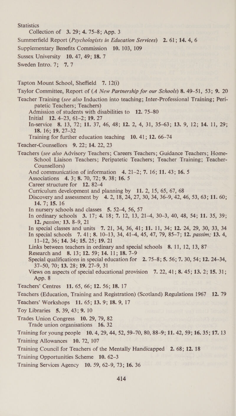 Statistics Collection of 3.29; 4. 75-8; App. 3 Summerfield Report (Psychologists in Education Services) 2. 61; 14. 4, 6 Supplementary Benefits Commission 10. 103, 109 Sussex University 10. 47, 49; 18. 7 Sweden Intro: 7; ~7. 7 Tapton Mount School, Sheffield 7. 12(i) Taylor Committee, Report of (A New Partnership for our Schools) 8. 49-51, 53; 9. 20 Teacher Training (see also Induction into teaching; Inter-Professional Training; Peri- patetic Teachers; Teachers) Admission of students with disabilities to 12. 75-80 Initial 12. 423, 61-2; 19. 27 In-service 8. 13, 72; 11. 37, 46, 48; 12. 2, 4, 31, 35-63; 13. 9, 12; 14. 11, 29; 18. 16; 19. 27-32 Training for further education teaching 10. 41; 12. 66-74 Teacher-Counsellors 9. 22; 14. 22, 23 Teachers (see also Advisory Teachers; Careers Teachers; Guidance Teachers; Home- School Liaison Teachers; Peripatetic Teachers; Teacher Training; Teacher- Counsellors) And communication of information 4. 21-2; 7. 16; 11. 43; 16. 5 Associations 4. 3; 8. 70, 72; 9. 38; 16. 5 Career structure for 12. 82-4 Curriculum development and planning by 11. 2, 15, 65, 67, 68 Discovery and assessment by 4. 2, 18, 24, 27, 30, 34, 36-9, 42, 46, 53, 63; 11. 60; 14. 7; 15. 16 In nursery schools and classes 5. 52-4, 56, 57 In ordinary schools 3. 17; 4. 18; 7. 12, 13, 21-4, 30-3, 40, 48, 54; 11. 35, 39; 12. passim; 13. 8-9, 21 In special classes and units 7. 21, 34, 36, 41; 11. 11, 34; 12. 24, 29, 30, 33, 34 In special schools 7. 41; 8. 10-13, 34, 41-4, 45, 47, 79, 85-7; 12. passim; 13. 4, 11-12, 36; 14. 34; 15. 25; 19. 21 Links between teachers in ordinary and special schools 8. 11, 12, 13, 87 Research and_ 8. 13; 12. 59; 14. 11; 18. 7-9 Special qualifications in special education for 2. 75-8; 5. 56; 7. 30, 54; 12. 24-34, 37-50, 70; 13. 28; 19. 27-9, 31 Views on aspects of special educational provision 7. 22, 41; 8. 45; 13. 2; 15. 31; App. 8 Teachers’ Centres 11. 65, 66; 12. 56; 18. 17 Teachers (Education, Training and Registration) (Scotland) Regulations 1967 12. 79 Teachers’ Workshops 11. 65; 13. 9; 18. 9, 17 Toy Libraries 5. 39, 43; 9. 10 Trades Union Congress 10. 29, 79, 82 Trade union organisations 16. 32 Training for young people 10. 4, 29, 44, 52, 59-70, 80, 88-9; 11. 42, 59; 16. 35; 17. 13 Training Allowances 10. 72, 107 Training Council for Teachers of the Mentally Handicapped 2. 68; 12. 18 Training Opportunities Scheme 10. 62-3 Training Services Agency 10. 59, 62-9, 73; 16. 36