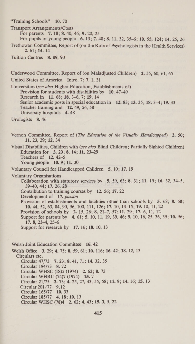 “Training Schools” 10. 70 Transport Arrangements/Costs For parents 7. 18; 8. 40, 46; 9. 20, 25 For pupils or young people 6. 13; 7. 48; 8. 11, 32, 35-6; 10. 55, 124; 14. 25, 26 Trethowan Committee, Report of (on the Role of Psychologists in the Health Services) 2. 61; 14. 14 Tuition Centres 8. 89, 90 Underwood Committee, Report of (on Maladjusted Children) 2. 55, 60, 61, 65 United States of America Intro. 7; 7. 1, 31 Universities (see also Higher Education, Establishments of) Provision for students with disabilities by 10. 47-49 Research in 11. 68; 18. 3-6, 7; 19. 14 Senior academic posts in special education in 12. 83; 13. 35; 18. 3-4; 19. 33 Teacher training and 12. 49, 56, 58 University hospitals 4. 48 Urologists 8. 46 Vernon Committee, Report of (The Education of the Visually Handicapped) 2. 50; 11. 23, 29; 12. 34 Visual Disabilities, Children with (see also Blind Children; Partially Sighted Children) Education for 3. 20; 8. 14; 11. 23-29 Teachers of 12. 42-5 Young people 10. 9; 11. 30 Voluntary Council for Handicapped Children 5. 10; 17. 19 Voluntary Organisations Collaboration with statutory services by 5. 59, 63; 8. 31; 11. 19; 16. 32, 34-5, 39-40, 44; 17. 26, 28 Contribution to training courses by 12. 56; 17. 22 Development of 17. passim Provision of establishments and facilities other than schools by 5. 68; 8. 68; 10. 44, 52, 63, 84, 90, 96, 100, 111, 126; 17. 10, 13-15; 19. 10, 11, 22 Provision of schools by 2. 15, 26; 8. 21-7, 57;11. 29; 17. 6, 11, 12 Support for parents by 4. 61; 5. 10, 11, 19, 39, 46; 9. 10, 16, 25, 36, 39; 10. 96; 17. 8, 23-4, 25-6 Support for research by 17. 16; 18. 10, 13 Welsh Joint Education Committee 16. 42 Welsh Office 3. 29; 4. 75; 8. 59, 61; 10. 116; 16. 42; 18. 12, 13 Circulars etc, Circular 47/73 7. 23; 8. 41, 71; 14. 32, 35 Circular 194/73 8.72 Circular WHSC (IS)5 (1974) 2. 62; 8. 73 Circular WHRC (74)7 (1974) 15.7 Circular 21/75 2. 73; 4. 25, 27, 43, 55, 58; 11. 9; 14. 16; 15. 13 Circular 201/77 9.12 Circular 165/77 10. 33 Circular 185/77 4. 18; 10. 13 Circular WHSC (78)4 2. 62; 4. 43; 15. 3, 5, 22