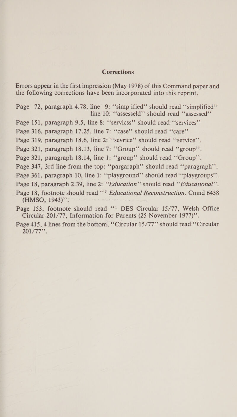 Corrections Errors appear in the first impression (May 1978) of this Command paper and the following corrections have been incorporated into this reprint. Page 72, paragraph 4.78, line 9: ‘‘simp ified’’ should read ‘‘simplified’’ line 10: ‘‘assesseld’’ should read ‘‘assessed’’ Page 151, paragraph 9.5, line 8: ‘‘servicss’’ should read ‘‘services’’ Page 316, paragraph 17.25, line 7: ‘‘case’’ should read ‘‘care’’ Page 319, paragraph 18.6, line 2: ‘‘sevrice’’ should read ‘‘service’’. Page 321, paragraph 18.13, line 7: ‘‘Group’’ should read ‘‘group’’. Page 321, paragraph 18.14, line 1: ‘‘group’’ should read ‘‘Group’’. Page 347, 3rd line from the top: ‘‘pargaraph’’ should read ‘‘paragraph’’. Page 361, paragraph 10, line 1: ‘‘playground’’ should read ‘‘playgroups’’. Page 18, paragraph 2.39, line 2: ‘‘Education’’ should read ‘‘Educational’’. Page 18, footnote should read ‘‘° RGUCGHORg) Reconstruction. Cmnd 6458 (HMSO, 1943)’’. Page 153, footnote should read ‘‘' DES Circular 15/77, Welsh Office Circular 201/77, Information for Parents (25 November 1977)’’. Page 415, 4 lines from the bottom, “Circular 15/77” should read ‘‘Circular 201/717’.