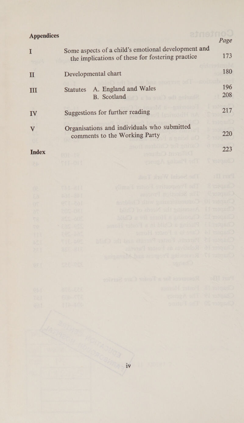 Appendices Page I Some aspects of a child’s emotional development and the implications of these for fostering practice 173 II Developmental chart 180 lil Statutes A. England and Wales 196 B. Scotland 208 IV Suggestions for further reading pA V Organisations and individuals who submitted comments to the Working Party 220 Index 222 1V