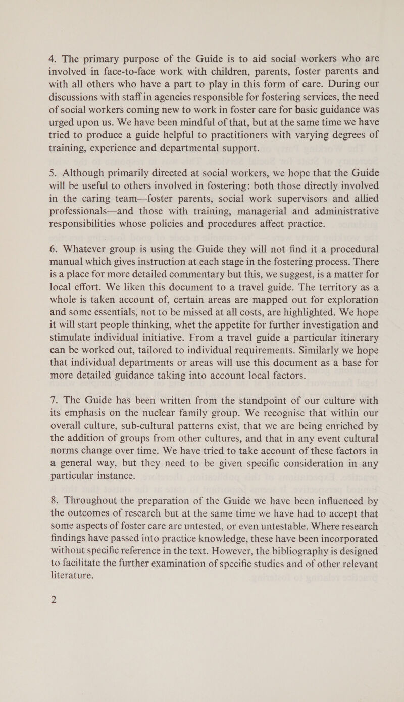 4. The primary purpose of the Guide is to aid social workers who are involved in face-to-face work with children, parents, foster parents and with all others who have a part to play in this form of care. During our discussions with staff in agencies responsible for fostering services, the need of social workers coming new to work in foster care for basic guidance was urged upon us. We have been mindful of that, but at the same time we have tried to produce a guide helpful to practitioners with varying degrees of training, experience and departmental support. 5. Although primarily directed at social workers, we hope that the Guide will be useful to others involved in fostering: both those directly involved in the caring team—foster parents, social work supervisors and. allied professionals—and those with training, managerial and administrative responsibilities whose policies and procedures affect practice. 6. Whatever group is using the Guide they will not find it a procedural manual which gives instruction at each stage in the fostering process. There is a place for more detailed commentary but this, we suggest, is a matter for local effort. We liken this document to a travel guide. The territory as a whole is taken account of, certain areas are mapped out for exploration and some essentials, not to be missed at all costs, are highlighted. We hope it will start people thinking, whet the appetite for further investigation and stimulate individual initiative. From a travel guide a particular itinerary can be worked out, tailored to individual requirements. Similarly we hope that individual departments or areas will use this document as a base for more detailed guidance taking into account local factors. 7. The Guide has been written from the standpoint of our culture with its emphasis on the nuclear family group. We recognise that within our overall culture, sub-cultural patterns exist, that we are being enriched by the addition of groups from other cultures, and that in any event cultural norms change over time. We have tried to take account of these factors in a general way, but they need to be given specific consideration in any particular instance. 8. Throughout the preparation of the Guide we have been influenced by the outcomes of research but at the same time we have had to accept that some aspects of foster care are untested, or even untestable. Where research findings have passed into practice knowledge, these have been incorporated without specific reference in the text. However, the bibliography is designed to facilitate the further examination of specific studies and of other relevant literature.