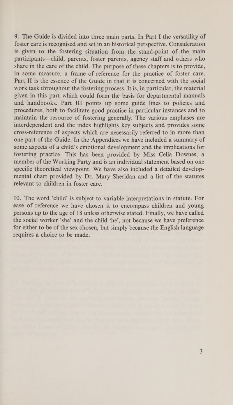 foster care is recognised and set in an historical perspective. Consideration is given to the fostering situation from the stand-point of the main participants—child, parents, foster parents, agency staff and others who share in the care of the child. The purpose of these chapters is to provide, in some measure, a frame of reference for the practice of foster care. Part II is the essence of the Guide in that it is concerned with the social work task throughout the fostering process. It is, in particular, the material given in this part which could form the basis for departmental manuals and handbooks. Part III points up some guide lines to policies and procedures, both to facilitate good practice in particular instances and to maintain the resource of fostering generally. The various emphases are interdependent and the index highlights key subjects and provides some cross-reference of aspects which are necessarily referred to in more than one part of the Guide. In the Appendices we have included a summary of some aspects of a child’s emotional development and the implications for fostering practice. This has been provided by Miss Celia Downes, a member of the Working Party and is an individual statement based on one specific theoretical viewpoint. We have also included a detailed develop- mental chart provided by Dr. Mary Sheridan and a list of the statutes relevant to children in foster care. 10. The word ‘child’ is subject to variable interpretations in statute. For ease of reference we have chosen it to encompass children and young persons up to the age of 18 unless otherwise stated. Finally, we have called the social worker ‘she’ and the child ‘he’, not because we have preference for either to be of the sex chosen, but simply because the English language requires a choice to be made.