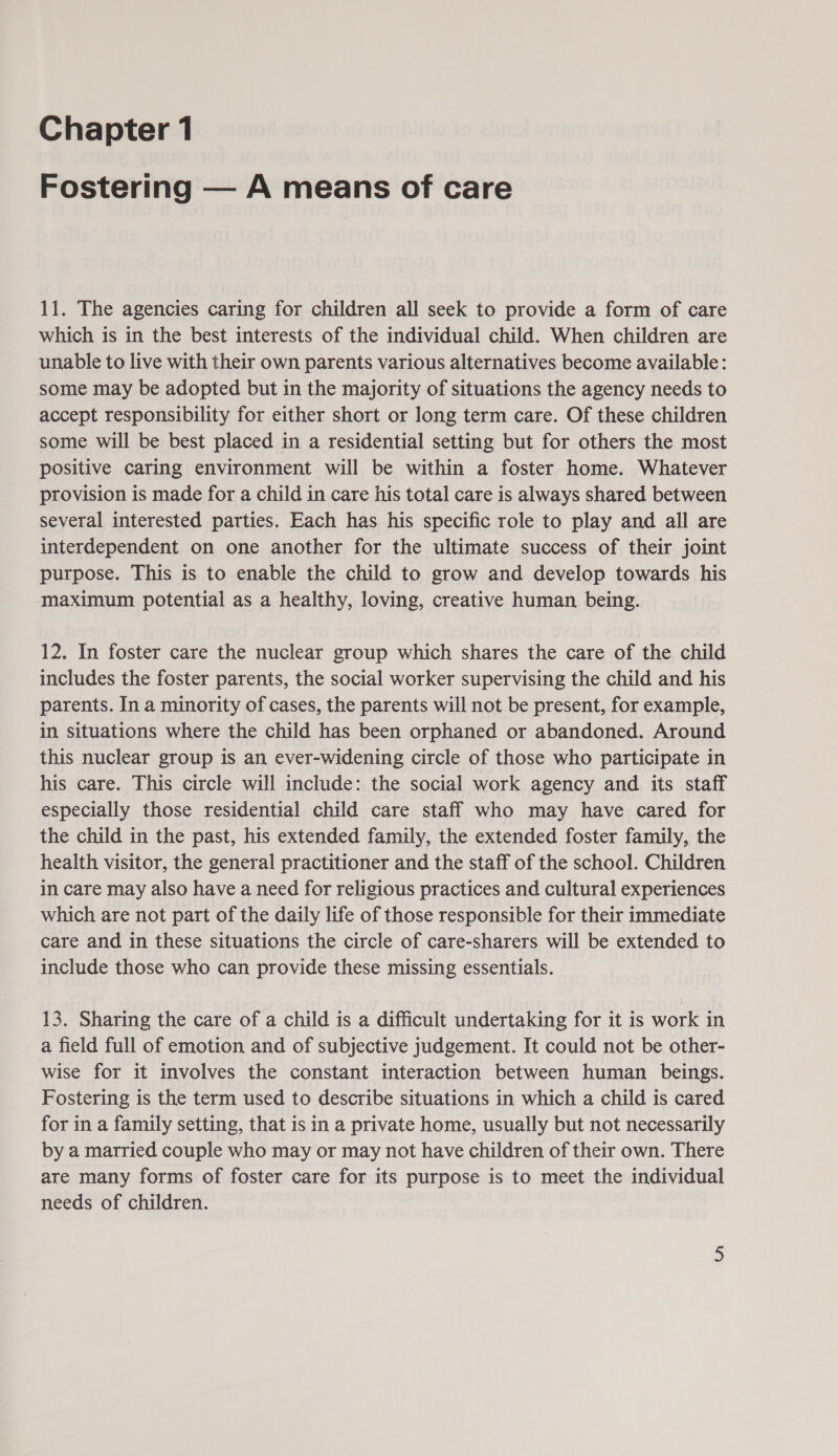 Fostering — A means of care 11. The agencies caring for children all seek to provide a form of care which is in the best interests of the individual child. When children are unable to live with their own parents various alternatives become available: some may be adopted but in the majority of situations the agency needs to accept responsibility for either short or long term care. Of these children some will be best placed in a residential setting but for others the most positive caring environment will be within a foster home. Whatever provision is made for a child in care his total care is always shared between several interested parties. Each has his specific role to play and all are interdependent on one another for the ultimate success of their joint purpose. This is to enable the child to grow and develop towards his maximum potential as a healthy, loving, creative human being. 12. In foster care the nuclear group which shares the care of the child includes the foster parents, the social worker supervising the child and his parents. In a minority of cases, the parents will not be present, for example, in situations where the child has been orphaned or abandoned. Around this nuclear group is an ever-widening circle of those who participate in his care. This circle will include: the social work agency and its staff especially those residential child care staff who may have cared for the child in the past, his extended family, the extended foster family, the health visitor, the general practitioner and the staff of the school. Children in care may also have a need for religious practices and cultural experiences which are not part of the daily life of those responsible for their immediate care and in these situations the circle of care-sharers will be extended to include those who can provide these missing essentials. 13. Sharing the care of a child is a difficult undertaking for it is work in a field full of emotion and of subjective judgement. It could not be other- wise for it involves the constant interaction between human beings. Fostering is the term used to describe situations in which a child is cared for in a family setting, that is in a private home, usually but not necessarily by a married couple who may or may not have children of their own. There are many forms of foster care for its purpose is to meet the individual needs of children.