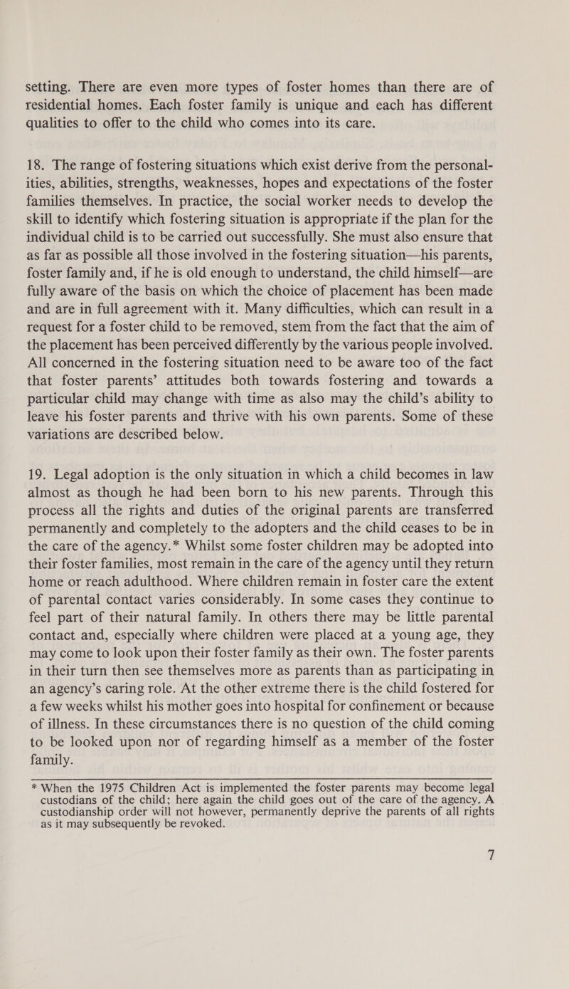 setting. There are even more types of foster homes than there are of residential homes. Each foster family is unique and each has different qualities to offer to the child who comes into its care. 18. The range of fostering situations which exist derive from the personal- ities, abilities, strengths, weaknesses, hopes and expectations of the foster families themselves. In practice, the social worker needs to develop the skill to identify which fostering situation is appropriate if the plan for the individual child is to be carried out successfully. She must also ensure that as far as possible all those involved in the fostering situation—his parents, foster family and, if he is old enough to understand, the child himself—are fully aware of the basis on which the choice of placement has been made and are in full agreement with it. Many difficulties, which can result in a request for a foster child to be removed, stem from the fact that the aim of the placement has been perceived differently by the various people involved. All concerned in the fostering situation need to be aware too of the fact that foster parents’ attitudes both towards fostering and towards a particular child may change with time as also may the child’s ability to leave his foster parents and thrive with his own parents. Some of these variations are described below. 19. Legal adoption is the only situation in which a child becomes in law almost as though he had been born to his new parents. Through this process all the rights and duties of the original parents are transferred permanently and completely to the adopters and the child ceases to be in the care of the agency.* Whilst some foster children may be adopted into their foster families, most remain in the care of the agency until they return home or reach adulthood. Where children remain in foster care the extent of parental contact varies considerably. In some cases they continue to feel part of their natural family. In others there may be little parental contact and, especially where children were placed at a young age, they may come to look upon their foster family as their own. The foster parents in their turn then see themselves more as parents than as participating in an agency’s caring role. At the other extreme there is the child fostered for a few weeks whilst his mother goes into hospital for confinement or because of illness. In these circumstances there is no question of the child coming to be looked upon nor of regarding himself as a member of the foster family. * When the 1975 Children Act is implemented the foster parents may become legal custodians of the child; here again the child goes out of the care of the agency. A custodianship order will not however, permanently deprive the parents of all rights as it may subsequently be revoked.