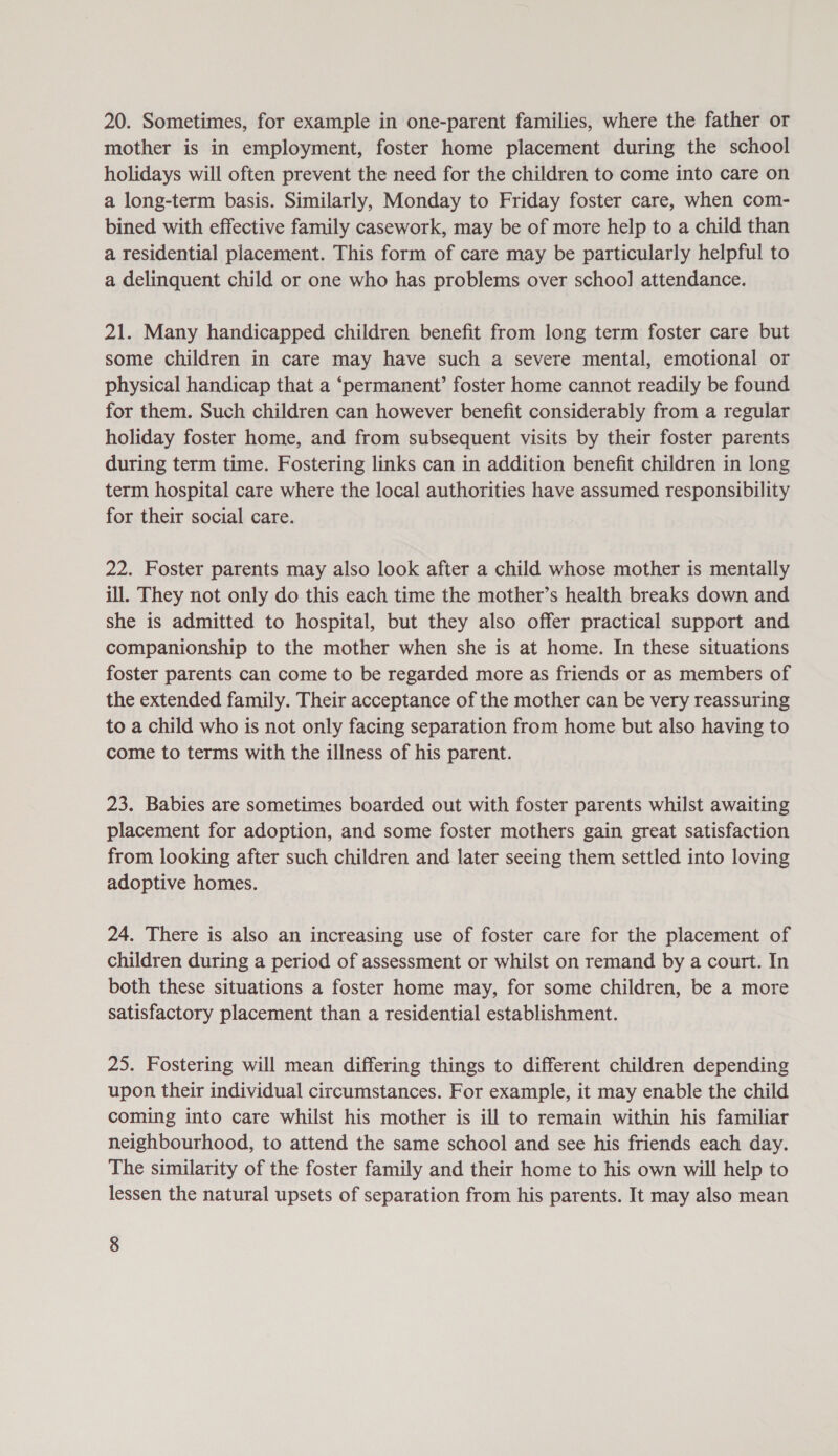 20. Sometimes, for example in one-parent families, where the father or mother is in employment, foster home placement during the school holidays will often prevent the need for the children to come into care on a long-term basis. Similarly, Monday to Friday foster care, when com- bined with effective family casework, may be of more help to a child than a residential placement. This form of care may be particularly helpful to a delinquent child or one who has problems over school attendance. 21. Many handicapped children benefit from long term foster care but some children in care may have such a severe mental, emotional or physical handicap that a ‘permanent’ foster home cannot readily be found for them. Such children can however benefit considerably from a regular holiday foster home, and from subsequent visits by their foster parents during term time. Fostering links can in addition benefit children in long term hospital care where the local authorities have assumed responsibility for their social care. 22. Foster parents may also look after a child whose mother is mentally ill. They not only do this each time the mother’s health breaks down and she is admitted to hospital, but they also offer practical support and companionship to the mother when she is at home. In these situations foster parents can come to be regarded more as friends or as members of the extended family. Their acceptance of the mother can be very reassuring to a child who is not only facing separation from home but also having to come to terms with the illness of his parent. 23. Babies are sometimes boarded out with foster parents whilst awaiting placement for adoption, and some foster mothers gain great satisfaction from looking after such children and later seeing them settled into loving adoptive homes. 24. There is also an increasing use of foster care for the placement of children during a period of assessment or whilst on remand by a court. In both these situations a foster home may, for some children, be a more satisfactory placement than a residential establishment. 25. Fostering will mean differing things to different children depending upon their individual circumstances. For example, it may enable the child coming into care whilst his mother is ill to remain within his familiar neighbourhood, to attend the same school and see his friends each day. The similarity of the foster family and their home to his own will help to lessen the natural upsets of separation from his parents. It may also mean