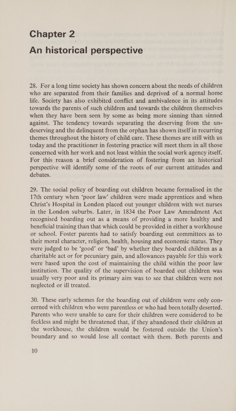 An historical perspective 28. For a long time society has shown concern about the needs of children who are separated from their families and deprived of a normal home life. Society has also exhibited conflict and ambivalence in its attitudes towards the parents of such children and towards the children themselves when they have been seen by some as being more sinning than sinned against. The tendency towards separating the deserving from the un- deserving and the delinquent from the orphan has shown itself in recurring themes throughout the history of child care. These themes are still with us today and the practitioner in fostering practice will meet them in all those concerned with her work and not least within the social work agency itself. For this reason a brief consideration of fostering from an historical perspective will identify some of the roots of our current attitudes and debates. 29. The social policy of boarding out children became formalised in the 17th century when ‘poor law’ children were made apprentices and when Christ’s Hospital in London placed out younger children with wet nurses in the London suburbs. Later, in 1834 the Poor Law Amendment Act recognised boarding out as a means of providing a more healthy and beneficial training than that which could be provided in either a workhouse or school. Foster parents had to satisfy boarding out committees as to their moral character, religion, health, housing and economic status. They were judged to be ‘good’ or ‘bad’ by whether they boarded children as a charitable act or for pecuniary gain, and allowances payable for this work were based upon the cost of maintaining the child within the poor law institution. The quality of the supervision of boarded out children was usually very poor and its primary aim was to see that children were not neglected or ill treated. 30. These early schemes for the boarding out of children were only con- cerned with children who were parentless or who had been totally deserted. Parents who were unable to care for their children were considered to be feckless and might be threatened that, if they abandoned their children at the workhouse, the children would be fostered outside the Union’s boundary and so would lose all contact with them. Both parents and