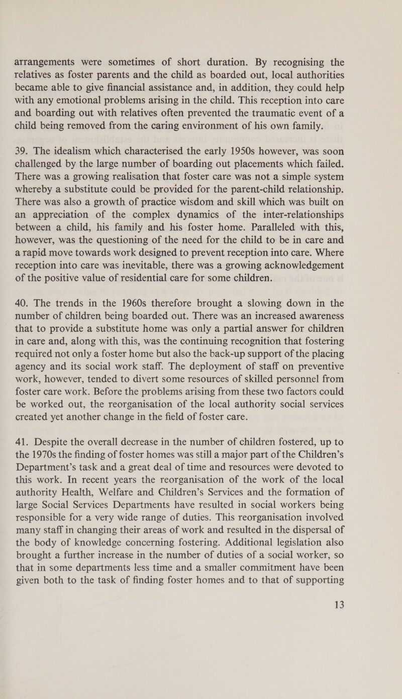 arrangements were sometimes of short duration. By recognising the relatives as foster parents and the child as boarded out, local authorities became able to give financial assistance and, in addition, they could help with any emotional problems arising in the child. This reception into care and boarding out with relatives often prevented the traumatic event of a child being removed from the caring environment of his own family. 39. The idealism which characterised the early 1950s however, was soon challenged by the large number of boarding out placements which failed. There was a growing realisation that foster care was not a simple system whereby a substitute could be provided for the parent-child relationship. There was also a growth of practice wisdom and skill which was built on an appreciation of the complex dynamics of the inter-relationships between a child, his family and his foster home. Paralleled with this, however, was the questioning of the need for the child to be in care and a rapid move towards work designed to prevent reception into care. Where reception into care was inevitable, there was a growing acknowledgement of the positive value of residential care for some children. 40. The trends in the 1960s therefore brought a slowing down in the number of children being boarded out. There was an increased awareness that to provide a substitute home was only a partial answer for children in care and, along with this, was the continuing recognition that fostering required not only a foster home but also the back-up support of the placing agency and its social work staff. The deployment of staff on preventive work, however, tended to divert some resources of skilled personnel from foster care work. Before the problems arising from these two factors could be worked out, the reorganisation of the local authority social services created yet another change in the field of foster care. 41. Despite the overall decrease in the number of children fostered, up to the 1970s the finding of foster homes was still a major part of the Children’s Department’s task and a great deal of time and resources were devoted to this work. In recent years the reorganisation of the work of the local authority Health, Welfare and Children’s Services and the formation of large Social Services Departments have resulted in social workers being responsible for a very wide range of duties. This reorganisation involved many staff in changing their areas of work and resulted in the dispersal of the body of knowledge concerning fostering. Additional legislation also brought a further increase in the number of duties of a social worker, so that in some departments less time and a smaller commitment have been given both to the task of finding foster homes and to that of supporting