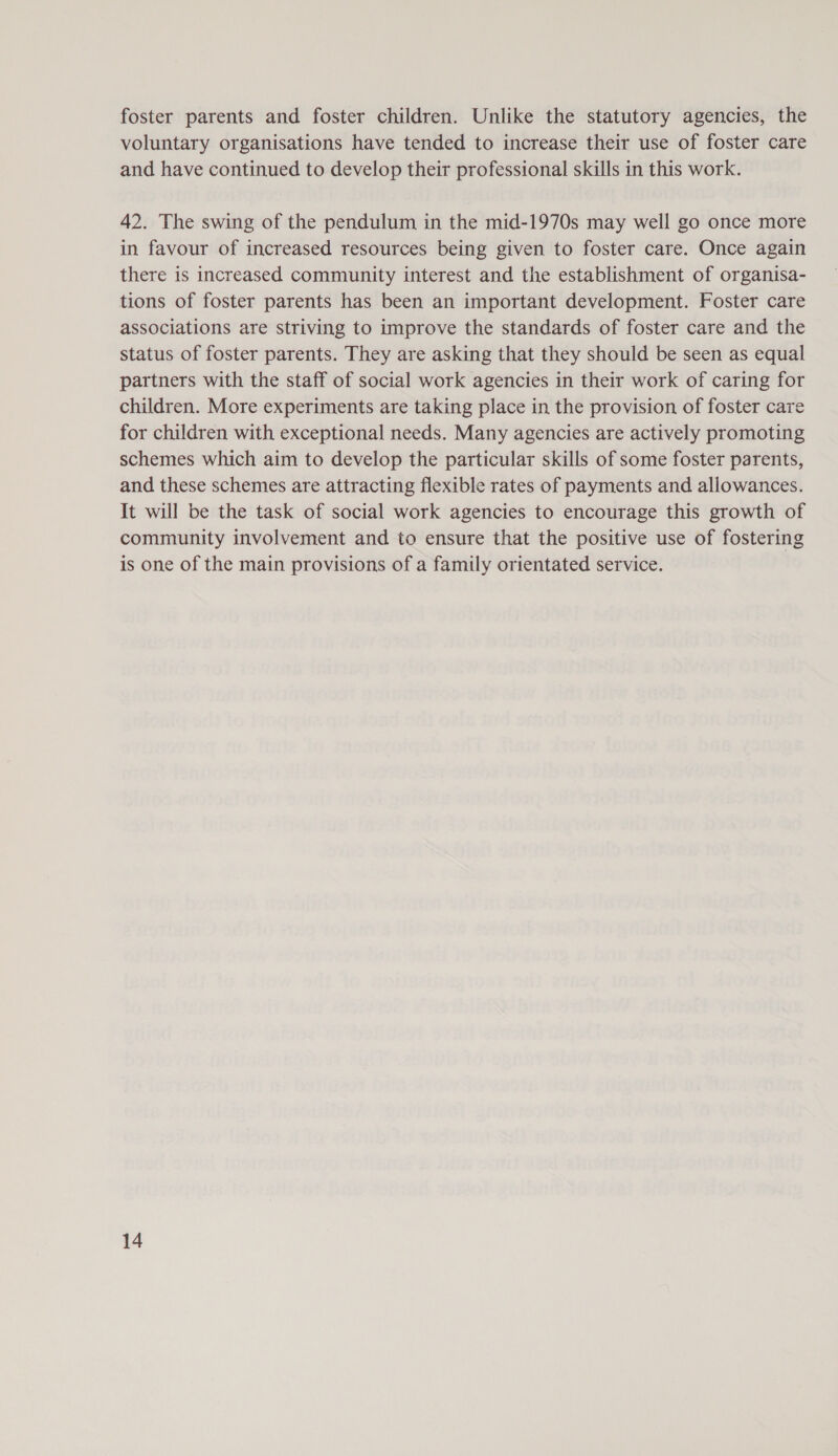 foster parents and foster children. Unlike the statutory agencies, the voluntary organisations have tended to increase their use of foster care and have continued to develop their professional skills in this work. 42. The swing of the pendulum in the mid-1970s may well go once more in favour of increased resources being given to foster care. Once again there is increased community interest and the establishment of organisa- tions of foster parents has been an important development. Foster care associations are striving to improve the standards of foster care and the status of foster parents. They are asking that they should be seen as equal partners with the staff of social work agencies in their work of caring for children. More experiments are taking place in the provision of foster care for children with exceptional needs. Many agencies are actively promoting schemes which aim to develop the particular skills of some foster parents, and these schemes are attracting flexible rates of payments and allowances. It will be the task of social work agencies to encourage this growth of community involvement and to ensure that the positive use of fostering is one of the main provisions of a family orientated service.