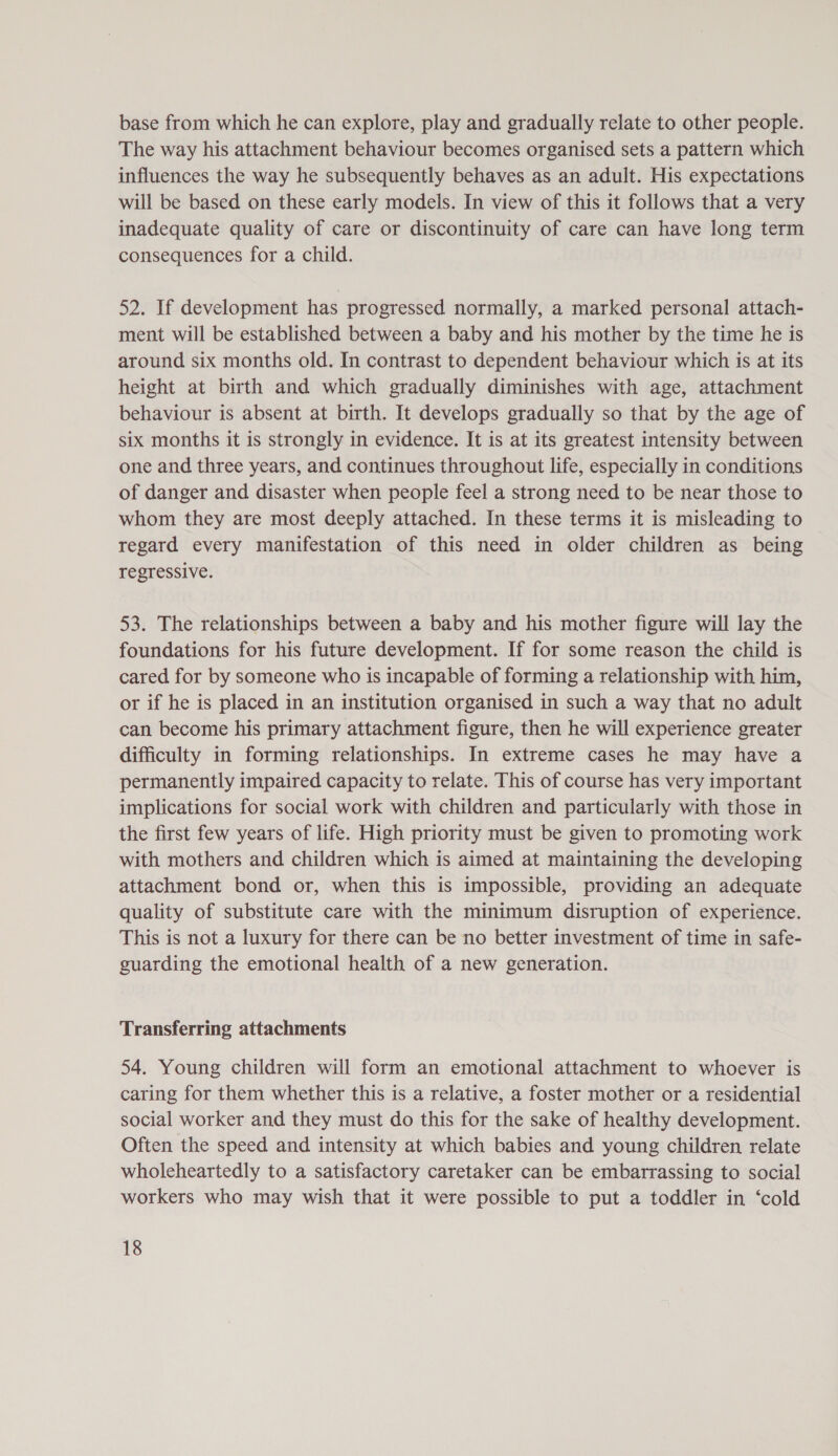 base from which he can explore, play and gradually relate to other people. The way his attachment behaviour becomes organised sets a pattern which influences the way he subsequently behaves as an adult. His expectations will be based on these early models. In view of this it follows that a very inadequate quality of care or discontinuity of care can have long term consequences for a child. 52. If development has progressed normally, a marked personal attach- ment will be established between a baby and his mother by the time he is around six months old. In contrast to dependent behaviour which is at its height at birth and which gradually diminishes with age, attachment behaviour is absent at birth. It develops gradually so that by the age of six months it is strongly in evidence. It is at its greatest intensity between one and three years, and continues throughout life, especially in conditions of danger and disaster when people feel a strong need to be near those to whom they are most deeply attached. In these terms it is misleading to regard every manifestation of this need in older children as being regressive. 53. The relationships between a baby and his mother figure will lay the foundations for his future development. If for some reason the child is cared for by someone who is incapable of forming a relationship with him, or if he is placed in an institution organised in such a way that no adult can become his primary attachment figure, then he will experience greater difficulty in forming relationships. In extreme cases he may have a permanently impaired capacity to relate. This of course has very important implications for social work with children and particularly with those in the first few years of life. High priority must be given to promoting work with mothers and children which is aimed at maintaining the developing attachment bond or, when this is impossible, providing an adequate quality of substitute care with the minimum disruption of experience. This is not a luxury for there can be no better investment of time in safe- guarding the emotional health of a new generation. Transferring attachments 54. Young children will form an emotional attachment to whoever is caring for them whether this is a relative, a foster mother or a residential social worker and they must do this for the sake of healthy development. Often the speed and intensity at which babies and young children relate wholeheartedly to a satisfactory caretaker can be embarrassing to social workers who may wish that it were possible to put a toddler in ‘cold