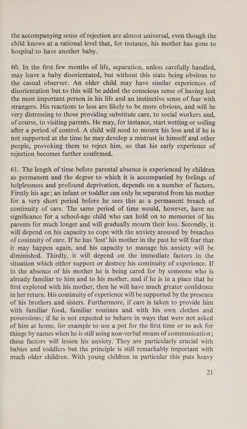 the accompanying sense of rejection are almost universal, even though the child knows at a rational level that, for instance, his mother has gone to hospital to have another baby. 60. In the first few months of life, separation, unless carefully handled, may leave a baby disorientated, but without this state being obvious to the casual observer. An older child may have similar experiences of disorientation but to this will be added the conscious sense of having lost the most important person in his life and an instinctive sense of fear with strangers. His reactions to loss are likely to be more obvious, and will be very distressing to those providing substitute care, to social workers and, of course, to visiting parents. He may, for instance, start wetting or soiling after a period of control. A child will need to mourn his loss and if he is not supported at the time he may develop a mistrust in himself and other people, provoking them to reject him, so that his early experience of rejection becomes further confirmed. 61. The length of time before parental absence is experienced by children as permanent and the degree to which it is accompanied by feelings of helplessness and profound deprivation, depends on a number of factors. Firstly his age; an infant or toddler can only be separated from his mother for a very short period before he sees this as a permanent breach of continuity of care. The same period of time would, however, have no significance for a school-age child who can hold on to memories of his parents for much longer and will gradually mourn their loss. Secondly, it will depend on his capacity to cope with the anxiety aroused by breaches of coninuity of care. If he has ‘lost’ his mother in the past he will fear that it may happen again, and his capacity to manage his anxiety will be diminished. Thirdly, it will depend on the immediate factors in the situation which either support or destroy his continuity of experience. If in the absence of his mother he is being cared for by someone who is already familiar to him and to his mother, and if he is in a place that he first explored with his mother, then he will have much greater confidence in her return. His continuity of experience will be supported by the presence of his brothers and sisters. Furthermore, if care is taken to provide him with familiar food, familiar routines and with his own clothes and possessions; if he is not expected to behave in ways that were not asked of him at home, for example to use a pot for the first time or to ask for things by names when he is still using non-verbal means of communication; these factors will lessen his anxiety. They are particularly crucial with babies and toddlers but the principle is still remarkably important with much older children. With young children in particular this puts heavy ont