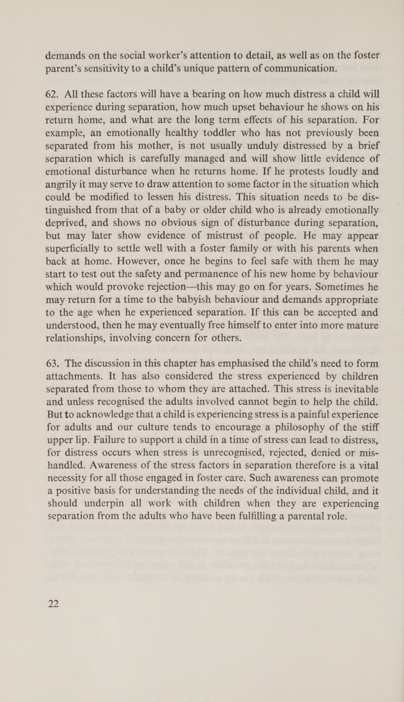 demands on the social worker’s attention to detail, as well as on the foster parent’s sensitivity to a child’s unique pattern of communication. 62. All these factors will have a bearing on how much distress a child will experience during separation, how much upset behaviour he shows on his return home, and what are the long term effects of his separation. For example, an emotionally healthy toddler who has not previously been separated from his mother, is not usually unduly distressed by a brief separation which is carefully managed and will show little evidence of emotional disturbance when he returns home. If he protests loudly and angrily it may serve to draw attention to some factor in the situation which could be modified to lessen his distress. This situation needs to be dis- tinguished from that of a baby or older child who is already emotionally deprived, and shows no obvious sign of disturbance during separation, but may later show evidence of mistrust of people. He may appear superficially to settle well with a foster family or with his parents when back at home. However, once he begins to feel safe with them he may start to test out the safety and permanence of his new home by behaviour which would provoke rejection—this may go on for years. Sometimes he may return for a time to the babyish behaviour and demands appropriate to the age when he experienced separation. If this can be accepted and understood, then he may eventually free himself to enter into more mature relationships, involving concern for others. 63. The discussion in this chapter has emphasised the child’s need to form attachments. It has also considered the stress experienced by children separated from those to whom they are attached. This stress is inevitable and unless recognised the adults involved cannot begin to help the child. But to acknowledge that a child is experiencing stress is a painful experience for adults and our culture tends to encourage a philosophy of the stiff upper lip. Failure to support a child in a time of stress can lead to distress, for distress occurs when stress is unrecognised, rejected, denied or mis- handled. Awareness of the stress factors in separation therefore is a vital necessity for all those engaged in foster care. Such awareness can promote a positive basis for understanding the needs of the individual child, and it should underpin all work with children when they are experiencing separation from the adults who have been fulfilling a parental role.