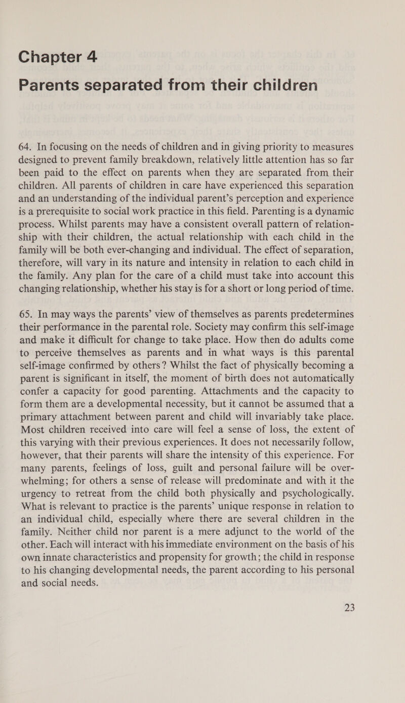 Chapter 4 Parents separated from their children 64. In focusing on the needs of children and in giving priority to measures designed to prevent family breakdown, relatively little attention has so far been paid to the effect on parents when they are separated from their children. All parents of children in care have experienced this separation and an understanding of the individual parent’s perception and experience is a prerequisite to social work practice in this field. Parenting is a dynamic process. Whilst parents may have a consistent overall pattern of relation- ship with their children, the actual relationship with each child in the family will be both ever-changing and individual. The effect of separation, therefore, will vary in its nature and intensity in relation to each child in the family. Any plan for the care of a child must take into account this changing relationship, whether his stay is for a short or long period of time. 65. In may ways the parents’ view of themselves as parents predetermines their performance in the parental role. Society may confirm this self-image and make it difficult for change to take place. How then do adults come to perceive themselves as parents and in what ways is this parental self-image confirmed by others? Whilst the fact of physically becoming a parent is significant in itself, the moment of birth does not automatically confer a capacity for good parenting. Attachments and the capacity to form them are a developmental necessity, but it cannot be assumed that a primary attachment between parent and child will invariably take place. Most children received into care will feel a sense of loss, the extent of this varying with their previous experiences. It does not necessarily follow, however, that their parents will share the intensity of this experience. For many parents, feelings of loss, guilt and personal failure will be over- whelming; for others a sense of release will predominate and with it the urgency to retreat from the child both physically and psychologically. What is relevant to practice is the parents’ unique response in relation to an individual child, especially where there are several children in the family. Neither child nor parent is a mere adjunct to the world of the other. Each will interact with his immediate environment on the basis of his own innate characteristics and propensity for growth; the child in response to his changing developmental needs, the parent according to his personal and social needs.