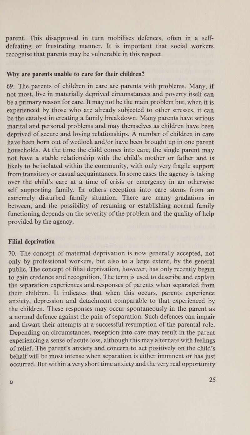 parent. This disapproval in turn mobilises defences, often in a self- defeating or frustrating manner. It is important that social workers recognise that parents may be vulnerable in this respect. Why are parents unable to care for their children? 69. The parents of children in care are parents with problems. Many, if not most, live in materially deprived circumstances and poverty itself can be a primary reason for care. It may not be the main problem but, when it is experienced by those who are already subjected to other stresses, it can be the catalyst in creating a family breakdown. Many parents have serious marital and personal problems and may themselves as children have been deprived of secure and loving relationships. A number of children in care have been born out of wedlock and/or have been brought up in one parent households. At the time the child comes into care, the single parent may not have a stable relationship with the child’s mother or father and is likely to be isolated within the community, with only very fragile support from transitory or casual acquaintances. In some cases the agency is taking over the child’s care at a time of crisis or emergency in an otherwise self supporting family. In others reception into care stems from an extremely disturbed family situation. There are many gradations in between, and the possibility of resuming or establishing normal family functioning depends on the severity of the problem and the quality of help provided by the agency. Filial deprivation 70. The concept of maternal deprivation is now generally accepted, not only by professional workers, but also to a large extent, by the general public. The concept of filial deprivation, however, has only recently begun to gain credence and recognition. The term is used to describe and explain the separation experiences and responses of parents when separated from their children. It indicates that when this occurs, parents experience anxiety, depression and detachment comparable to that experienced by the children. These responses may occur spontaneously in the parent as a normal defence against the pain of separation. Such defences can impair and thwart their attempts at a successful resumption of the parental role. Depending on circumstances, reception into care may result in the parent experiencing a sense of acute loss, although this may alternate with feelings of relief. The parent’s anxiety and concern to act positively on the child’s behalf will be most intense when separation is either imminent or has just occurred. But within a very short time anxiety and the very real opportunity